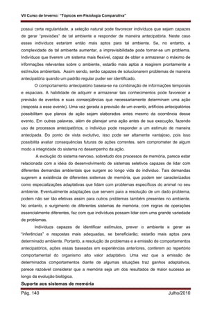 VII Curso de Inverno: “Tópicos em Fisiologia Comparativa”
Pág. 140 Julho/2010
possui certa regularidade, a seleção natural pode favorecer indivíduos que sejam capazes
de gerar “previsões” de tal ambiente e responder de maneira antecipatória. Neste caso
esses indivíduos estariam então mais aptos para tal ambiente. Se, no entanto, a
complexidade de tal ambiente aumentar, a imprevisibilidade pode tornar-se um problema.
Indivíduos que tiverem um sistema mais flexível, capaz de obter e armazenar o máximo de
informações relevantes sobre o ambiente, estarão mais aptos a reagirem prontamente a
estímulos ambientais. Assim sendo, serão capazes de solucionarem problemas de maneira
antecipatória quando um padrão regular puder ser identificado.
O comportamento antecipatório baseia-se na combinação de informações temporais
e espaciais. A habilidade de adquirir e armazenar tais conhecimentos pode favorecer a
previsão de eventos e suas conseqüências que necessariamente determinam uma ação
(resposta a esse evento). Uma vez gerada a previsão de um evento, artifícios antecipatórios
possibilitam que planos de ação sejam elaborados antes mesmo da ocorrência desse
evento. Em outras palavras, além de planejar uma ação antes de sua execução, fazendo
uso de processos antecipatórios, o individuo pode responder a um estímulo de maneira
antecipada. Do ponto de vista evolutivo, isso pode ser altamente vantajoso, pois isso
possibilita avaliar consequências futuras de ações correntes, sem comprometer de algum
modo a integridade do sistema no desempenho da ação.
A evolução do sistema nervoso, sobretudo dos processos de memória, parece estar
relacionada com a idéia do desenvolvimento de sistemas seletivos capazes de lidar com
diferentes demandas ambientais que surgem ao longo vida do individuo. Tais demandas
sugerem a existência de diferentes sistemas de memória, que podem ser caracterizados
como especializações adaptativas que lidam com problemas específicos do animal no seu
ambiente. Eventualmente adaptações que servem para a resolução de um dado problema,
podem não ser tão efetivas assim para outros problemas também presentes no ambiente.
No entanto, o surgimento de diferentes sistemas de memória, com regras de operações
essencialmente diferentes, faz com que indivíduos possam lidar com uma grande variedade
de problemas.
Indivíduos capazes de identificar estímulos, prever o ambiente e gerar as
“inferências” e respostas mais adequadas, se beneficiarão; estarão mais aptos para
determinado ambiente. Portanto, a resolução de problemas e a emissão de comportamentos
antecipatórios, ações essas baseadas em experiências anteriores, conferem ao repertório
comportamental do organismo alto valor adaptativo. Uma vez que a emissão de
determinados comportamentos diante de algumas situações traz ganhos adaptativos,
parece razoável considerar que a memória seja um dos resultados de maior sucesso ao
longo da evolução biológica.
Suporte aos sistemas de memória
 