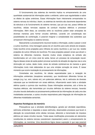 Neurociências
Julho/2010 Pág. 141
O funcionamento dos sistemas de memória implica no armazenamento de uma
quantidade substancial de informações sobre o ambiente, sobre suas regularidades e sobre
os efeitos de ações anteriores. Essas informações ficam inteiramente armazenadas no
sistema nervoso do indivíduo. Assim, os sistemas de memória são claramente dependentes
da estrutura e do funcionamento do sistema nervoso, que por sua vez, possui bilhões de
neurônios, células nervosas capazes de conduzir impulsos elétricos e processar
informações. Além disso, as conexões entre os neurônios podem estar arranjadas de
diversas maneiras para formar circuitos definidos. Levando em consideração tais
possibilidades de combinação, é possível imaginar a complexidade dos substratos que
armazenam informações no sistema nervoso.
Basicamente o processamento neuronal recebe a informação, avalia e passar o sinal
a outros neurônios. Uma mensagem passa de um neurônio para outro através de sinapses.
Cada neurônio envia projeções para milhares de outros neurônios e, por sua vez, recebe
projeções de outros milhares de neurônios. Por essa projeções passam sinais que ativam o
sistema de diferentes maneiras. Quando muitos sinais sinápticos de entrada são
transformados em um único sinal de saída, temos um processo de computação neural.
Alguns desses sinais de saída podem provocar aumento da ativação de algumas vias e uma
diminuição em outras, deste modo, sinais de entrada combinam-se de maneira a gerar
informações muito mais elaboradas do que uma simples somação de sinais. É nesse
momento que ocorre modulação do processamento de informações.
Conectadas aos neurônios, há células especializadas para a recepção de
informações ambientais (receptores sensoriais), que transformam diferentes formas de
energia (e.g. luz, som, odores etc.) em potenciais elétricos, isto é, estímulos de diversas
naturezas que se transformam em sinais elétricos, influenciando assim tanto a atividade
elétrica quanto a química dos neurônios. Essas informações sensoriais, sob a forma de
impulsos elétricos, são transmitidas por circuitos definidos do sistema nervoso, havendo
circuitos neurais dedicados ao processamento preferencial de informações de cada uma das
modalidades sensoriais, e outros circuitos responsáveis pela integração de informações de
diferentes modalidades sensoriais.
Aspectos fisiológicos da memória
Pressupõe-se que a atividade eletrofisiológica, gerada por atividade espontânea,
estímulos ambientais e respostas a esses estímulos, desencadeie processos que levam à
alteração da conectividade entre células nervosas, alterando a transmissão de impulsos
elétricos por esses circuitos neurais. Todas essas modificações provocadas em elementos
constituintes do sistema nervoso caracterizam (representam) assim o armazenamento de
informações, as memórias. Uma decorrência lógica dessa suposição é que seja possível
 