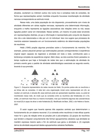 Neurociências
Julho/2010 Pág. 147
ativados, excitariam ou inibiriam outros nós numa rica e complexa rede de conexões, de
forma que representações seriam mantidas enquanto houvesse reverberação da atividade
nervosa correspondente ao estímulo inicial.
Nessa rede, uma dada população de nós disparando, provavelmente com níveis de
atividade diferentes em várias regiões nervosas, representa uma determinada informação,
enquanto a malha representa as ligações associativas das relações entre os nós; essas
ligações podem variar em intensidade. Nesse sentido, um mesmo nó pode estar envolvido
em representações distintas, já que a informação é representada pelo conjunto de disparos
dos nós a ela relacionados e não por um nó individual. Isso nos sugere que processos de
memória estariam baseados em um funcionamento sistêmico de determinadas populações
de neurônios.
Hebb (1949) propõe algumas previsões sobre o funcionamento da memória. Por
exemplo, parece plausível pensar que estimulações parciais correspondentes à experiência
original sejam capazes de regenerar a atividade em toda a rede, contribuindo para a
lembrança completa da experiência original. Além disso, se dois eventos forem pareados no
tempo supõe-se que haja a formação de redes tais que a estimulação da atividade do
primeiro evento gera o padrão de atividade eletrofisiológica associada ao segundo evento,
levando à sua previsão.
Figura 3 - Esquema representativo de redes neurais de Hebb. Os pontos pretos são os neurônios e
as linhas são as conexões. A rede tem uma organização inicial como representado em (A); ao
receber um estímulo, é ativada (B); esse estímulo pode ser apresentado repetidas vezes, ou pode ter
reverberado nessa rede, de modo que as conexões entre os neurônios são fortalecidas (C e D);
então, um estímulo mais fraco ou mesmo incompleto, mas que mantenha algumas das características
do inicial (D) é capaz de ativar a rede fortalecida (E). Modificado de Bear, 2002, e de Helene e Xavier,
2007.
O autor sugere que haveria apenas três aspectos centrais que determinariam o
funcionamento de um sistema neuronal: (1) a conexão entre neurônios é mais eficaz quanto
maior for o grau de relação entre as porções pré e pós-sináptica; (2) grupos de neurônios
que tendem a disparar conjuntamente irão formar agrupamentos celulares cuja atividade se
mantém expressa mesmo após o fim do estímulo que gerou a atividade e; (3) cognição
deriva da atividade sequencial destes agrupamentos celulares facilitados.
 