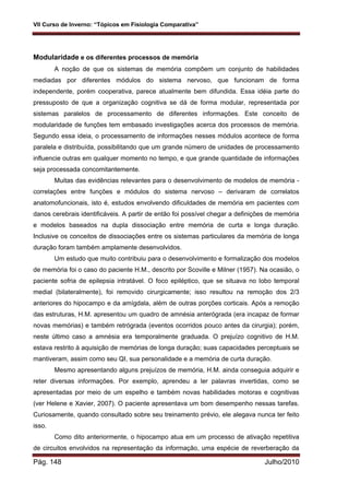 VII Curso de Inverno: “Tópicos em Fisiologia Comparativa”
Pág. 148 Julho/2010
Modularidade e os diferentes processos de memória
A noção de que os sistemas de memória compõem um conjunto de habilidades
mediadas por diferentes módulos do sistema nervoso, que funcionam de forma
independente, porém cooperativa, parece atualmente bem difundida. Essa idéia parte do
pressuposto de que a organização cognitiva se dá de forma modular, representada por
sistemas paralelos de processamento de diferentes informações. Este conceito de
modularidade de funções tem embasado investigações acerca dos processos de memória.
Segundo essa ideia, o processamento de informações nesses módulos acontece de forma
paralela e distribuída, possibilitando que um grande número de unidades de processamento
influencie outras em qualquer momento no tempo, e que grande quantidade de informações
seja processada concomitantemente.
Muitas das evidências relevantes para o desenvolvimento de modelos de memória -
correlações entre funções e módulos do sistema nervoso – derivaram de correlatos
anatomofuncionais, isto é, estudos envolvendo dificuldades de memória em pacientes com
danos cerebrais identificáveis. A partir de então foi possível chegar a definições de memória
e modelos baseados na dupla dissociação entre memória de curta e longa duração.
Inclusive os conceitos de dissociações entre os sistemas particulares da memória de longa
duração foram também amplamente desenvolvidos.
Um estudo que muito contribuiu para o desenvolvimento e formalização dos modelos
de memória foi o caso do paciente H.M., descrito por Scoville e Milner (1957). Na ocasião, o
paciente sofria de epilepsia intratável. O foco epiléptico, que se situava no lobo temporal
medial (bilateralmente), foi removido cirurgicamente; isso resultou na remoção dos 2/3
anteriores do hipocampo e da amígdala, além de outras porções corticais. Após a remoção
das estruturas, H.M. apresentou um quadro de amnésia anterógrada (era incapaz de formar
novas memórias) e também retrógrada (eventos ocorridos pouco antes da cirurgia); porém,
neste último caso a amnésia era temporalmente graduada. O prejuízo cognitivo de H.M.
estava restrito à aquisição de memórias de longa duração; suas capacidades perceptuais se
mantiveram, assim como seu QI, sua personalidade e a memória de curta duração.
Mesmo apresentando alguns prejuízos de memória, H.M. ainda conseguia adquirir e
reter diversas informações. Por exemplo, aprendeu a ler palavras invertidas, como se
apresentadas por meio de um espelho e também novas habilidades motoras e cognitivas
(ver Helene e Xavier, 2007). O paciente apresentava um bom desempenho nessas tarefas.
Curiosamente, quando consultado sobre seu treinamento prévio, ele alegava nunca ter feito
isso.
Como dito anteriormente, o hipocampo atua em um processo de ativação repetitiva
de circuitos envolvidos na representação da informação, uma espécie de reverberação da
 