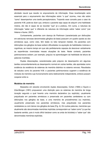 Neurociências
Julho/2010 Pág. 149
atividade neural que resulta no arquivamento de informação. Essa reverberação seria
essencial para o arquivamento das informações sobre “o que” ocorreu, mas não sobre
“como” desempenhar uma tarefa perceptomotora. Trazendo esse conceito para o caso do
paciente H.M, pode-se dizer que, embora o paciente seja capaz de adquirir uma habilidade
motora, ele não é capaz de se recordar “que” já a praticou. Em suma, a natureza da
informação “saber que” é diferente da natureza da informação sobre “saber como” (ver
Helene e Xavier, 2007).
Curiosamente, pacientes com doença de Parkinson (caracterizada por disfunções
em estruturas nervosas denominadas gânglios da base) possuem um quadro oposto ao dos
amnésicos (que, como visto, têm lesão no lobo temporal medial). Os pacientes com
disfunções nos gânglios da base exibem dificuldades na aquisição de habilidades motoras e
cognitivas, ao mesmo tempo em que são perfeitamente capazes de descrever verbalmente
as experiências vivenciadas nessas situações de teste. Neste contexto, pacientes
parkinsonianos exibem, por exemplo, prejuízo na aprendizagem da habilidade de leitura de
palavras invertidas.
Duplas dissociações, caracterizadas pelo prejuízo de desempenho em algumas
tarefas concomitantemente ao desempenho normal em outras tarefas, são apontadas como
evidência da existência de sistemas de memória distintos no sistema nervoso. Resultados
de estudos como do paciente H.M. e pacientes parkinsonianos sugerem a existência de
módulos de memória cujo funcionamento seria relativamente independente, embora possam
cooperar entre si.
Modelos de memória
Baseados em estudos envolvendo duplas dissociações, Cohen (1984) e Squire e
Zola-Morgan (1991) propuseram uma distinção para os sistemas de memória de longa
duração segundo a qual haveria uma memória declarativa (ou explícita), usualmente
prejudicada em pacientes amnésicos e preservada em pacientes cerebelares ou com
disfunções nos gânglios da base, e uma memória de procedimentos (ou implícita),
usualmente preservada nos pacientes amnésicos, mas prejudicada nos pacientes
cerebelares ou com danos nos gânglios da base (Fig. 4). Em outras palavras, memórias que
atualmente são denominadas memórias implícitas correspondem ao “saber como” (o que faz
bastante sentido, pois é muito difícil declarar como se anda de bicicleta) e “saber que” são
denominadas memórias explícitas.
 