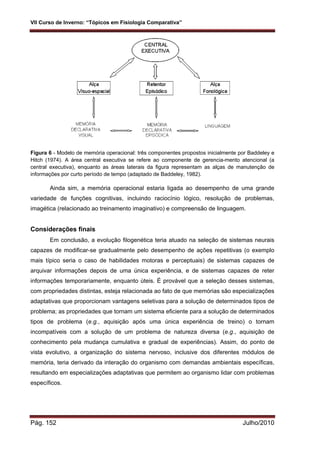 VII Curso de Inverno: “Tópicos em Fisiologia Comparativa”
Pág. 152 Julho/2010
Figura 6 - Modelo de memória operacional: três componentes propostos inicialmente por Baddeley e
Hitch (1974). A área central executiva se refere ao componente de gerencia-mento atencional (a
central executiva), enquanto as áreas laterais da figura representam as alças de manutenção de
informações por curto período de tempo (adaptado de Baddeley, 1982).
Ainda sim, a memória operacional estaria ligada ao desempenho de uma grande
variedade de funções cognitivas, incluindo raciocínio lógico, resolução de problemas,
imagética (relacionado ao treinamento imaginativo) e compreensão de linguagem.
Considerações finais
Em conclusão, a evolução filogenética teria atuado na seleção de sistemas neurais
capazes de modificar-se gradualmente pelo desempenho de ações repetitivas (o exemplo
mais típico seria o caso de habilidades motoras e perceptuais) de sistemas capazes de
arquivar informações depois de uma única experiência, e de sistemas capazes de reter
informações temporariamente, enquanto úteis. É provável que a seleção desses sistemas,
com propriedades distintas, esteja relacionada ao fato de que memórias são especializações
adaptativas que proporcionam vantagens seletivas para a solução de determinados tipos de
problema; as propriedades que tornam um sistema eficiente para a solução de determinados
tipos de problema (e.g., aquisição após uma única experiência de treino) o tornam
incompatíveis com a solução de um problema de natureza diversa (e.g., aquisição de
conhecimento pela mudança cumulativa e gradual de experiências). Assim, do ponto de
vista evolutivo, a organização do sistema nervoso, inclusive dos diferentes módulos de
memória, teria derivado da interação do organismo com demandas ambientais específicas,
resultando em especializações adaptativas que permitem ao organismo lidar com problemas
específicos.
 