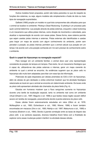 VII Curso de Inverno: “Tópicos em Fisiologia Comparativa”
Pág. 156 Julho/2010
Outros modelos foram propostos, porém são todos parecidos no que diz respeito às
funções dos sistemas, ou seja, alguns modelos são simplesmente a fusão de dois ou mais
tipos de navegação supracitados.
Gallistel (1990) propõe um modelo no qual dois componentes são utilizados para que
o animal se localize no ambiente: Piloting e Dead Reckoning. O piloting é um processo pelo
qual o animal determina sua posição através de pistas externas, enquanto o dead reckoning
é um mecanismo que utiliza pistas internas, como direção de movimento e velocidade, para
atualizar a representação de acordo com essas pistas. Dessa forma, esse sistema permite
que sejam usadas pistas internas e externas. Pistas externas são identificadas e usadas
para traçar um mapa de acordo com algum conhecimento do ambiente, porém sem
perceber a posição; as pistas internas permitem que o animal calcule sua posição em um
tempo t de acordo com uma posição conhecida em t-to sem precisar de conhecimento sobre
o ambiente.
Qual é o papel do hipocampo na navegação espacial?
Para navegar em um ambiente familiar, o animal deve usar uma representação
consistente da posição de tempos em tempos. Para tanto, há um mecanismo fisiológico que
é capaz de, utilizando-se das pistas externas e internas, gerar um mapa coerente do
ambiente no qual o animal se encontra. As evidências sugerem que as place cells no
hipocampo são muito bem adaptadas para lidar com esse tipo de informação.
Potenciais de ação disparados por células piramidais do CA3 e CA1 do hipocampo,
além de células do giro denteado e córtex entorrinal mostram que há atividade fisiológica
relacionada ao local em que o animal se encontra em determinado ambiente. Os locais onde
as place cells apresentam atividade são chamados de place fields (Fig. 4).
Estudos em humanos mostram que o fluxo sanguíneo aumenta no hipocampo
durante uma tarefa de localização espacial, tanto no ambiente real como em ambiente
virtual (Ghaem e col., 1997; Maguire e col. 1998) e que lesões nessa região causam déficit
severo em tarefas de navegação, possivelmente devido à perda extensiva de place cells.
Essas células foram extensivamente estudadas em ratos (Olton et. al, 1978;
McNaughton e col., 1983; Eichenbaum e col., 1990; Wiener, 1996) e foram também
encontradas em macacos (Ono e col., 1993; Nishijo e col. 1997; Matsumura e col., 1999) e
humanos (Ekstrom e col., 1994). Devido à grande correlação entre as taxas de disparo das
place cells e as variáveis espaciais, diversos trabalhos foram feitos com a finalidade de
explorar como essas mudanças podem interferir na atividade dessas células.
 