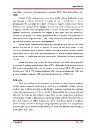 Neurociências
Julho/2010 Pág. 159
quantidade, nos córtices parietal posterior e cingulado (PPC e PCC; McNaughton e col.,
1994).
As head direction cells apresentam uma única direção preferida de ativação, na qual
sua atividade é máxima, diminuindo à medida em que o animal move a cabeça
progressivamente para longe desse ponto. As taxas de disparo dessas células não são
correlacionadas ao ângulo entre a cabeça e o corpo, mas sim à orientação da cabeça em
relação ao ambiente. Como a direção preferida de ativação não se altera, a célula não pode
codificar informações egocêntricas em relação a uma pista, mas sim informações
alocêntricas em relação a uma direção de referência. As head direction cells geralmente são
sensíveis à rotação de pistas distais (Taube, 1995), evidenciado pela alteração simultânea
de duas ou mais células registradas simultaneamente.
Alguns autores propõem uma forma de se interpretar as head direction cells como
estando dispostas em um círculo, ou seja, em um arranjo de 360º. Cada região, ou cada
população de células, agiria de forma a integrar a informação advinda das head direction
cells vizinhas, sendo, dessa forma, esquematizadas em um anel de ativações. Esse sistema
seria auxiliado por células intermediárias que recebem informações do sistema vestibular
(Fig. 6).
Muitas das áreas que contêm as head direction cells estão anatomicamente
conectadas. O núcleo anterior dorsal do tálamo (AD) e o PoS estão diretamente conectados;
PoS envia uma projeção ao LMN, que, por sua vez, se projeta para o AD. O LDN também se
conecta com o PoS. O PPC recebe projeções do LDN e manda projeções para o PoS e para
o córtex cingulado, enquanto o PCC se conecta diretamente com o ATN e PoS.
Grid cells
Como uma interface entre o hipocampo e o neocórtex, o córtex entorrinal apresenta
também alguma atividade relacionada a memória e a localização. Estudos recentes
mostram que o córtex entorrinal medial também apresenta neurônios com atividade
relacionada a posicionamento (Fyhn e col., 2004). Essas células, denominadas grid cells,
são assim chamadas por apresentarem um padrão de ativação independente de pistas do
ambiente. Sua ativação se dá em diversos lugares do mesmo ambiente, diferentemente das
place cells, seguindo um padrão triangular, ou seja, a célula dispara quando a posição do
animal coincide com vértices de um grid triangular periódico que cobre toda a superfície do
ambiente, com células diferentes tendo coordenadas de ativação diferentes ao longo do grid
(McNaughton e col., 2006).
 