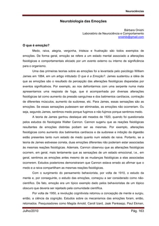 Neurociências
Julho/2010 Pág. 163
Neurobiologia das Emoções
Bárbara Onishi
Laboratório de Neurociência e Comportamento
onishib@gmail.com
O que é emoção?
Medo, raiva, alegria, vergonha, tristeza e frustração são todos exemplos de
emoções. De forma geral, emoção se refere a um estado mental associado a alterações
fisiológicas e comportamentais eliciado por um evento externo ou interno de significância
para o organismo.
Uma das primeiras teorias sobre as emoções foi a levantada pelo psicólogo William
James em 1884, em um artigo intitulado O que é a Emoção?. James sustentou a idéia de
que as emoções são o resultado da percepção das alterações fisiológicas disparadas por
eventos significativos. Por exemplo, ao nos defrontarmos com uma serpente numa mata
apresentamos uma resposta de fuga, que é acompanhada por diversas alterações
fisiológicas tal como aumento da pressão sanguínea e dos batimentos cardíacos, contração
de diferentes músculos, aumento da sudorese, etc. Para James, essas sensações são as
emoções. Se essas sensações pudessem ser eliminadas, as emoções não ocorreriam. Ou
seja, segundo James, sentimos medo porque fugimos e não fujimos porque sentimos medo.
A teoria de James ganhou destaque até meados de 1920, quando foi questionada
pelos estudos do fisiologista Walter Cannon. Cannon sugeriu que as reações fisiológicas
resultantes de emoções distintas podiam ser as mesmas. Por exemplo, alterações
fisiológicas como aumento dos batimentos cardíacos e da sudorese e inibição da digestão
estão presentes tanto num estado de medo quanto num estado de raiva. Portanto, se a
teoria de James estivesse correta, duas emoções diferentes não poderiam estar associadas
às mesmas reações fisiológicas. Ademais, Cannon observou que as alterações fisiológicas
ocorrem, em geral, mais lentamente que as sensações de um estado emocional, i.e., em
geral, sentimos as emoções antes mesmo de as mudanças fisiológicas a elas associadas
ocorrerem. Estudos posteriores demonstraram que Cannon estava errado ao afirmar que o
medo e a raiva compartilham as mesmas reações fisiológicas.
Com o surgimento do pensamento behaviorista, por volta de 1910, o estudo da
mente e, por conseguinte, o estudo das emoções, começou a ser considerado como não-
científico. De fato, emoção era um típico exemplo dado pelos behavioristas de um tópico
obscuro que deveria ser rejeitado pela comunidade científica.
Por volta de 1950, a revolução cognitivista retomou a concepção de mente e surgiu,
então, a ciência da cognição. Estudos sobre os mecanismos das emoções foram, então,
retomados. Pesquisadores como Magda Arnold, Caroll Izard, Jaak Panksepp, Paul Ekman,
 