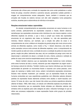 Neurociências
Julho/2010 Pág. 165
emocionais são críticas para a emissão de respostas tais como evitar predadores e outras
fontes de perigo, encontrar alimento e parceiros sexuais, apresentar cuidado parental, e
engajar em comportamentos sociais adequados. Assim, também é consenso que as
emoções são funções do sistema nervoso com alto valor adaptativo numa perspectiva
evolutiva, atuantes para a sobrevivência do indivíduo e da espécie.
Reações emocionais inatas e aprendidas
Ao estudar comparativamente as expressões emocionais em seres humanos e em
outros animais, particularmente as expressões corporais e faciais, Darwin observou
semelhanças nas expressões emocionais entre indivíduos de uma mesma espécie e entre
diferentes espécies de animais, o que o levou a propôr que muitas das expressões
emocionais de um organismo são inatas ou herdadas, i.e., não são aprendidas pelo
indivíduo. Darwin observou, por exemplo, que a ereção dos pêlos do corpo e os
comportamentos de urinar e defecar em situações de grande perigo são muito comuns entre
animais de diferentes espécies, como mostra a Fig. 1. Darwin descreveu uma série de
outros exemplos comuns entre animais de diferentes espécies, como o comportamento de
morder quando se está com raiva; a emissão de sons e a exibição de partes do corpo (como
garras, ereção dos pêlos, batimento das asas, etc) em condições de perigo como meio de
desencorajar o adversário de atacar; a emissão de sons, cheiros, posturas e exibição de
partes do corpo como sinal de receptividade sexual, entre muitos outros.
Darwin também observou que as expressões faciais mostram-se muito similares
entre seres humanos de todo o mundo, indicando que elas independem da origem racial e
da herança cultural do indivíduo. Também mostrou que mesmo indivíduos que não tiveram
oportunidade de aprender os movimentos faciais e corporais com outras pessoas, como
cegos de nascença e bebês muito novos, exibem normalmente expressões emocionais.
Estudos mais recentes mostraram, por exemplo, que as expressões faciais de seres
humanos produzidas por suas experiências gustatórias com diferentes sabores eliciaram
padrões de expressões faciais altamente similares entre adultos e recém-nascidos com
menos 16 horas de vida e que não haviam tido ainda sua primeira experiência alimentar
(Steiner & Glaser, 1995). Além disso, um estudo com diferentes espécies de primatas não-
humanos demonstrou que as expressões faciais eliciadas por diferentes sabores são
similares entre as espécies para cada categoria de sabor, indicando homologia no que se
refere aos processos subjacentes a essas expressões faciais entre grupos de primatas
relacionados.
 