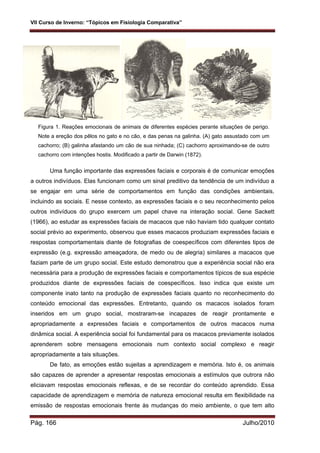 VII Curso de Inverno: “Tópicos em Fisiologia Comparativa”
Pág. 166 Julho/2010
Figura 1. Reações emocionais de animais de diferentes espécies perante situações de perigo.
Note a ereção dos pêlos no gato e no cão, e das penas na galinha. (A) gato assustado com um
cachorro; (B) galinha afastando um cão de sua ninhada; (C) cachorro aproximando-se de outro
cachorro com intenções hostis. Modificado a partir de Darwin (1872).
Uma função importante das expressões faciais e corporais é de comunicar emoções
a outros indivíduos. Elas funcionam como um sinal preditivo da tendência de um indivíduo a
se engajar em uma série de comportamentos em função das condições ambientais,
incluindo as sociais. E nesse contexto, as expressões faciais e o seu reconhecimento pelos
outros indivíduos do grupo exercem um papel chave na interação social. Gene Sackett
(1966), ao estudar as expressões faciais de macacos que não haviam tido qualquer contato
social prévio ao experimento, observou que esses macacos produziam expressões faciais e
respostas comportamentais diante de fotografias de coespecíficos com diferentes tipos de
expressão (e.g. expressão ameaçadora, de medo ou de alegria) similares a macacos que
faziam parte de um grupo social. Este estudo demonstrou que a experiência social não era
necessária para a produção de expressões faciais e comportamentos típicos de sua espécie
produzidos diante de expressões faciais de coespecíficos. Isso indica que existe um
componente inato tanto na produção de expressões faciais quanto no reconhecimento do
conteúdo emocional das expressões. Entretanto, quando os macacos isolados foram
inseridos em um grupo social, mostraram-se incapazes de reagir prontamente e
apropriadamente a expressões faciais e comportamentos de outros macacos numa
dinâmica social. A experiência social foi fundamental para os macacos previamente isolados
aprenderem sobre mensagens emocionais num contexto social complexo e reagir
apropriadamente a tais situações.
De fato, as emoções estão sujeitas a aprendizagem e memória. Isto é, os animais
são capazes de aprender a apresentar respostas emocionais a estímulos que outrora não
eliciavam respostas emocionais reflexas, e de se recordar do conteúdo aprendido. Essa
capacidade de aprendizagem e memória de natureza emocional resulta em flexibilidade na
emissão de respostas emocionais frente às mudanças do meio ambiente, o que tem alto
 