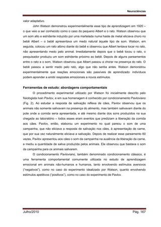 Neurociências
Julho/2010 Pág. 167
valor adaptativo.
John Watson demonstrou experimentalmente esse tipo de aprendizagem em 1920 –
o que veio a ser conhecido como o caso do pequeno Albert e o rato. Watson observou que
um som alto e estridente induzido por uma martelada numa haste de metal eliciava choro no
bebê Albert – o bebê apresentava um medo natural àquele tipo de som. Watson, em
seguida, colocou um rato albino diante do bebê e observou que Albert tentava tocar no rato,
não apresentando medo pelo animal. Imediatamente depois que o bebê tocou o rato, o
pesquisador produziu um som estridente próximo ao bebê. Depois de alguns pareamentos
entre o rato e o som, Watson observou que Albert passou a chorar na presença do rato. O
bebê passou a sentir medo pelo rato, algo que não sentia antes. Watson demonstrou
experimentalmente que reações emocionais são passíveis de aprendizado: indivíduos
podem aprender a emitir respostas emocionais a novos estímulos.
Ferramentas de estudo: abordagens comportamentais
O procedimento experimental utilizado por Watson foi inicialmente descrito pelo
fisiologista Ivan Pavlov, e em sua homenagem é conhecido por condicionamento Pavloviano
(Fig. 2). Ao estudar a resposta de salivação reflexa de cães, Pavlov observou que os
animais não somente salivavam na presença do alimento, mas também salivavam diante do
pote onde a comida seria apresentada, e até mesmo diante dos sons produzidos na sua
chegada ao laboratório – todos esses eram eventos que prediziam a liberação da comida
aos cães. Pavlov, então, elaborou um experimento no qual pareou o som de uma
campainha, que não eliciava a resposta de salivação nos cães, à apresentação de carne,
que por sua vez naturalmente eliciava a salivação. Depois de realizar esse pareamento 60
vezes, Pavlov apresentou aos cães o som da campainha na ausência da liberação da carne,
e mediu a quantidade de saliva produzida pelos animais. Ele observou que bastava o som
da campainha para os animais salivarem.
O condicionamento Pavloviano, também denominado condicionamento clássico, é
uma ferramenta comportamental comumente utilizada no estudo de aprendizagem
emocional em animais não-humanos e humanos, tanto envolvendo estímulos aversivos
(“negativos”), como no caso do experimento idealizado por Watson, quanto envolvendo
estímulos apetitivos (“positivos”), como no caso do experimento de Pavlov.
 