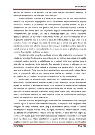 Neurociências
Julho/2010 Pág. 169
resposta de esquiva a um estímulo que lhe causa reações emocionais negativas. A
estímulos desta natureza nos referimos como punições.
Condicionamento operante é a situação de aprendizado de um comportamento
operante, e é amplamente empregado no estudo das emoções. O procedimento de esquiva
passiva (ou inibitória) é um exemplo de condicionamento operante aversivo, no qual a
apresentação de um estímulo que produz uma reação emocional negativa aumenta a
probabilidade de o animal emitir uma resposta de esquiva a este estímulo. Nesta situação
comportamental, por exemplo, um rato é introduzido sobre uma estreita plataforma
localizada acima de um assoalho de metal. O rato mostra uma tendência natural de descer
da pequena plataforma para o assoalho da caixa. No entanto, toda vez que o rato toca o
assoalho, recebe um choque nas patas. O tempo que o animal leva para descer da
plataforma aumenta com o treino, indicando aprendizagem do condicionamento operante: o
animal aprende a emitir o comportamento de permanecer sobre a plataforma para se
esquivar de um perigo – o choque nas patas.
Condicionamentos operantes apetitivos também são amplamente empregados no
estudo das emoções. Neste caso, a apresentação de um estímulo que produz uma reação
emocional positiva aumenta a probabilidade de o animal emitir uma resposta para a
obtenção ou manutenção deste estímulo. Por exemplo, é comum a utilização de um
procedimento no qual um rato é treinado a pressionar uma barra no interior de uma caixa
para receber alimento. Outro exemplo é o procedimento de auto-estimulação elétrica. Neste
caso, a estimulação elétrica em determinadas regiões do encéfalo funciona como
recompensa, i.e., o organismo produz comportamentos para obter a estimulação.
O fenômeno de auto-estimulação elétrica tem sido usado como ferramenta para o
entendimento dos mecanismos de recompensa e punição no sistema nervoso. Em algumas
regiões do encéfalo, a estimulação elétrica pode mimetizar os efeitos de recompensas
naturais para um organismo, como os efeitos de comida para um animal com fome ou de
água para um animal com sede. Até mesmo alterações de humor, como sensações de bem-
estar ou de mal-estar relatadas por seres humanos, podem ser provocadas por estimulação
elétrica em determinadas áreas do encéfalo.
Não raro a técnica de apresentação de estímulos de natureza emocional, como por
exemplo figuras e palavras com conteúdo emocional, é empregada nas pesquisas sobre
emoções em seres humanos. Peter Lang e colaboradores (1995) criaram o Sistema
Internacional de Figuras Afetivas (IAPS, do inglês, International Affective Picture System)
que consiste em um conjunto de fotos de cenas de violência, de sexo, de cenas alegres ou
neutras, entre outras, que evocam diferentes respostas emocionais. Centenas de indivíduos
foram expostos a essas fotos e classificaram-nas quanto à valência e ao grau de alerta das
reações emocionais que elas evocavam. Essas cenas e as suas respectivas classificações
 