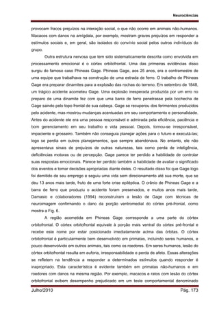 Neurociências
Julho/2010 Pág. 173
provocam fracos prejuízos na interação social, o que não ocorre em animais não-humanos.
Macacos com danos na amígdala, por exemplo, mostram graves prejuízos em responder a
estímulos sociais e, em geral, são isolados do convívio social pelos outros indivíduos do
grupo.
Outra estrutura nervosa que tem sido sistematicamente descrita como envolvida em
processamento emocional é o córtex orbitofrontal. Uma das primeiras evidências disso
surgiu do famoso caso Phineas Gage. Phineas Gage, aos 25 anos, era o contramestre de
uma equipe que trabalhava na construção de uma estrada de ferro. O trabalho de Phineas
Gage era preparar dinamites para a explosão das rochas do terreno. Em setembro de 1848,
um trágico acidente acometeu Gage. Uma explosão inesperada produzida por um erro no
preparo de uma dinamite fez com que uma barra de ferro penetrasse pela bochecha de
Gage saindo pelo topo frontal de sua cabeça. Gage se recuperou dos ferimentos produzidos
pelo acidente, mas mostrou mudanças acentuadas em seu comportamento e personalidade.
Antes do acidente ele era uma pessoa responsável e admirada pela eficiência, paciência e
bom gerenciamento em seu trabalho e vida pessoal. Depois, tornou-se irresponsável,
impaciente e grosseiro. Também não conseguia planejar ações para o futuro e executá-las;
logo se perdia em outros planejamentos, que sempre abandonava. No entanto, ele não
apresentava sinais de prejuízos de outras naturezas, tais como perda de inteligência,
deficiências motoras ou de percepção. Gage parece ter perdido a habilidade de controlar
suas respostas emocionais. Parece ter perdido também a habilidade de avaliar o significado
dos eventos e tomar decisões apropriadas diante deles. O resultado disso foi que Gage logo
foi demitido de seu emprego e seguiu uma vida sem direcionamento até sua morte, que se
deu 13 anos mais tarde, fruto de uma forte crise epiléptica. O crânio de Phineas Gage e a
barra de ferro que produziu o acidente foram preservados, e muitos anos mais tarde,
Damasio e colaboradores (1994) reconstruíram a lesão de Gage com técnicas de
neuroimagem confirmando o dano da porção ventromedial do córtex pré-frontal, como
mostra a Fig. 6.
A região acometida em Phineas Gage corresponde a uma parte do córtex
orbitofrontal. O córtex orbitofrontal equivale à porção mais ventral do córtex pré-frontal e
recebe este nome por estar posicionado imediatamente acima das órbitas. O córtex
orbitofrontal é particularmente bem desenvolvido em primatas, incluindo seres humanos, e
pouco desenvolvido em outros animais, tais como os roedores. Em seres humanos, lesão do
córtex orbitofrontal resulta em euforia, irresponsabilidade e perda de afeto. Essas alterações
se refletem na tendência a responder a determinados estímulos quando responder é
inapropriado. Esta característica é evidente também em primatas não-humanos e em
roedores com danos na mesma região. Por exemplo, macacos e ratos com lesão do córtex
orbitofrontal exibem desempenho prejudicado em um teste comportamental denominado
 