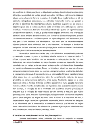 Neurociências
Julho/2010 Pág. 175
de neurônios do núcleo accumbens se dá pela apresentação de estímulos prazerosos como
alimentos, oportunidade de contato sexual com outros indivíduos, e até mesmo drogas de
abuso como anfetamina, heroína e cocaína. A ativação dessa região também se dá por
estímulos reforçadores secundários, i.e., estímulos inicialmente neutros que passam a
predizer a ocorrência das recompensas naturais. Evidências sugerem que as projeções
dopaminérgicas para o núcleo accumbens estão envolvidas com a atribuição de valor de
incentivo a recompensas. Por valor de incentivo entende-se o quanto um organismo deseja
um determinado estímulo, ou seja, o quanto ele está disposto a trabalhar para obter aquele
estímulo. Isso é diferente de valor hedônico, que se refere a quanto um organismo gosta de
um determinado estímulo. A dopamina parece ser importante para o valor de incentivo, mas
não para o valor hedônico das recompensas. Por outro lado, os neurotransmissores
opióides parecem estar envolvidos com o valor hedônico. Por exemplo, a ativação de
receptores opióides no núcleo accumbens por injeção de morfina aumenta a habilidade de
uma solução adocicada eliciar reações afetivas positivas.
Dentre outras regiões importantes para o processamento emocional encontram-se,
por exemplo, o córtex cingulado, o hipotálamo lateral e estruturas do tronco encefálico. O
córtex cingulado está envolvido com as sensações e antecipações de dor. Um dos
tratamentos para dores intratáveis em seres humanos consiste na destruição do córtex
cingulado, que por razões ainda não claras, também auxilia no tratamento de depressão e
do transtorno obsessivo-compulsivo. Danos no hipotálamo lateral, por sua vez, eliminam
comportamentos motivados, como por exemplo o comportamento de se alimentar, de beber,
e o comportamento sexual. E consistentemente, a estimulação elétrica do hipotálamo lateral
elicia esses tipos de comportamentos, além do comportamento maternal, do ataque
predatório, do comportamento defensivo, entre outros. Finalmente, apesar de a visão
tradicional sobre as funções do tronco encefálico colocarem-no numa posição meramente
reflexiva, estudos recentes têm atribuído a ele importância para as experiências emocionais.
Por exemplo, a sensação de dor é modulada pela substância cinzenta periaquedutal,
enquanto que a sensação de prazer eliciada por um alimento é modulada pelo núcleo
parabraquial da ponte. O núcleo tegmental peduncolopontino tem se mostrado importante
para o valor reforçador de drogas de abuso como a morfina e a anfetamina. De fato, a
capacidade de reagir a estímulos significativos do ambiente, função primordial das emoções,
é tão fundamental para a sobrevivência e sucesso do indivíduo, que ela deve ter surgido
muito cedo na história evolutiva dos vertebrados, quando a organização do sistema nervoso
era dominada pelo tronco encefálico (Panksepp, 1998).
A relação das emoções com outras funções cognitivas
Conforme descrevemos acima, pacientes com lesão da amígdala se mostram
 