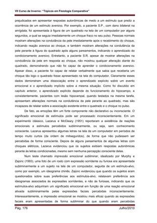 VII Curso de Inverno: “Tópicos em Fisiologia Comparativa”
Pág. 176 Julho/2010
prejudicados em apresentar respostas autonômicas de medo a um estímulo que prediz a
ocorrência de um estímulo aversivo. Por exemplo, a paciente S.P., com dano bilateral na
amígdala, foi apresentada à figura de um quadrado na tela de um computador por alguns
segundos, a qual se seguia imediatamente um choque fraco no seu pulso. Pessoas normais
mostram alterações na condutância da pele imediatamente após o recebimento do choque,
indicando reação aversiva ao choque, e também mostram alterações na condutância da
pele perante à figura do quadrado após alguns pareamentos, indicando o aprendizado do
condicionamento aversivo. Entretanto, a paciente S.R. apesar de mostrar alterações na
condutância da pele em resposta ao choque, não mostrou qualquer alteração diante do
quadrado, demonstrando que não foi capaz de aprender o condicionamento aversivo.
Apesar disso, a paciente foi capaz de relatar verbalmente que sabia que receberia um
choque tão logo o quadrado fosse apresentado na tela do computador. Claramente esses
dados demonstram uma dissociação entre o aprendizado explícito sobre um evento
emocional e o aprendizado implícito sobre a mesma situação. Como foi discutido em
capítulo anterior, o aprendizado explícito depende do funcionamento do hipocampo, e
consistentemente, pacientes com lesão hipocampal, quando testados na mesma tarefa,
apresentam alterações normais na condutância da pele perante ao quadrado, mas são
incapazes de relatar sobre a associação existente entre o quadrado e o choque no pulso.
De fato, as emoções têm um forte componente não declarativo ou inconsciente. O
significado emocional de estímulos pode ser processado inconscientemente. Em um
experimento clássico, Lazarus e McCleary (1951) reportaram a existência de reações
emocionais a estímulos percebidos subliminarmente, ou seja, sem conhecimento
consciente. Lazarus apresentou algumas letras na tela de um computador em períodos de
tempo muito curtos (da ordem de milisegundos), de forma que não pudessem ser
percebidas de forma consciente. Depois de alguns pareamentos de algumas letras com
choques elétricos, Lazarus evidenciou que os sujeitos exibiam respostas autonômicas
perante às letras condicionadas, mesmo sem nenhuma percepção consciente delas.
Num teste chamado impressão emocional subliminar, idealizado por Murphy e
Zajonc (1993), uma foto de um rosto com expressão sorridente ou furiosa era apresentada
subliminarmente a um sujeito na tela de um computador, seguida de um estímulo-alvo,
como por exemplo, um ideograma chinês. Zajonc evidenciou que quando os sujeitos eram
questionados sobre suas preferências aos estímulos-alvo, relatavam preferência aos
ideogramas associados às expressões sorridentes, e não às furiosas, indicando que os
estímulos-alvo adquiriram um significado emocional em função de uma reação emocional
ativada subliminarmente pelas expressões faciais percebidas inconscientemente.
Interessantemente, a impressão emocional se mostrou mais eficaz quando as expressões
faciais eram apresentadas de forma subliminar do que quando eram percebidas
 