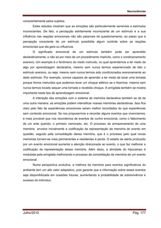 Neurociências
Julho/2010 Pág. 177
conscientemente pelos sujeitos.
Estes estudos mostram que as emoções são particularmente sensíveis a estímulos
inconscientes. De fato, a percepção estritamente inconsciente de um estímulo e a sua
influência nas reações emocionais não são passíveis de questionamento, ao passo que a
percepção consciente de um estímulo possibilita algum controle sobre as reações
emocionais que ela gera ou influencia.
O significado emocional de um estímulo também pode ser aprendido
declarativamente, e não só por meio de um procedimento implícito, como o condicionamento
aversivo. Um exemplo é o fenômeno do medo instruído, no qual aprendemos a ter medo de
algo por aprendizagem declarativa, mesmo sem nunca termos experienciado de fato o
estímulo aversivo, ou seja, mesmo sem nunca termos sido condicionados aversivamente ao
dado estímulo. Por exemplo, somos capazes de aprender a ter medo de tocar uma tomada
porque fomos instruídos que podemos levar um choque elétrico se o fizermos, mesmo sem
nunca termos tocado sequer uma tomada e recebido choque. A amígdala também se mostra
importante neste tipo de aprendizagem emocional.
A interação das emoções com o sistema de memória declarativa também se dá de
uma outra maneira: as emoções podem intensificar nossas memórias declarativas. Isso fica
claro pelo fato de experiências emocionais serem melhor recordadas do que experiências
sem conteúdo emocional. Se nos propusermos a recordar alguns eventos que vivenciamos,
é mais provável que nos recordemos de eventos de cunho emocional, como o falecimento
de um ente querido, o primeiro namorado, etc. O processo de armazenamento de uma
memória envolve inicialmente a codificação da representação da memória do evento em
questão, seguido pela consolidação dessa memória, que é o processo pelo qual novas
memórias tornam-se mais permanentes e resistentes à perda. O estado de alerta produzido
por um evento emocional aumenta a atenção direcionada ao evento, o que faz melhorar a
codificação da representação dessa memória. Além disso, a atividade do hipocampo é
modulada pela amígdala melhorando o processo de consolidação da memória de um evento
emocional.
Numa perspectiva evolutiva, a melhora da memória para eventos significativos do
ambiente tem um alto valor adaptativo, pois garante que a informação sobre esses eventos
seja disponibilizada em ocasiões futuras, aumentando a probabilidade de sobrevivência e
sucesso do indivíduo.
 