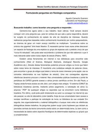 Método Científico Aplicado a Estudos em Fisiologia Comparativa
Julho/2010 Pág. 9
Formulando perguntas em fisiologia comparativa
Agustín Camacho Guerrero
Laboratório de Herpetologia
agustin.camacho@usp.br
Buscando trabalho: como levantar uma pergunta a responder.
Centremo-nos agora sobre o seu trabalho: fazer ciência. Você sempre deverá
começar com uma pergunta que, para ter certeza de que vale a pena respondê-la, deverá
ter surgido do conhecimento do estado da arte da disciplina de interesse. Quando
realizamos perguntas baseadas sobre conhecimento levantando por outros pesquisadores,
as chances de gerar um maior avanço científico se multiplicam. “Levante-se sobre os
ombros dos gigantes” diria Issac Newton. É necessário pensar duas vezes antes descrever
um aspecto da fisiologia de uma espécie ou grupo de espécies sob o pretexto único de que
“nunca foi estudado”. Isto pode estar escondendo o problema de que não sabemos o que é
mais relevante saber sobre nosso objeto de estudo (Peters, 1987).
Existem várias ferramentas em internet e nas bibliotecas para encontrar este
conhecimento (Web of Science, Biological Abstracts, Zoological Records, Google
Acadêmico etc.). Através destas ferramentes podemos procurar artigos ou livros que falem
sobre nosso tema de interesse. É importante uma cuidadosa seleção de palavras chave,
para encontrar o grupo de artigos que tratam o tema de nosso interesse (uma opção: use os
conceitos relacionados na sua hipótese de estudo). Uma vez conseguidas algumas
referências devemos procurar o material. Nas universidades públicas brasileiras o portal de
periódicos da CAPES garante acesso a vários jornais científicos on-line. Em são Paulo, a
Fapesp ainda fornece acesso ao site Jstor, com artigos mais antigos. “O sistema COMUT de
bibliotecas brasileiras permite, mediante prévio pagamento, a solicitação de xérox ou
arquivos ”.PDF” de quaisquer artigos ou separatas que se encontrem numa biblioteca
brasileira. Por último, você pode pedir diretamente ao autor ou conseguir na internet do seu
site pessoal, ou site do laboratório onde trabalha. Exija da sua universidade maior acesso a
revistas científicas e participe da solicitação de livros na biblioteca da sua unidade! Em
seguida, leia organizadamente o material bibliográfico e busque mais entre as referências
bibliográficas destes trabalhos. As perguntas podem surgir como hipóteses que refutam as
previsões centrais da teoria comumente aceita sobre um determinado tema, ou bem como a
necessidade de dados sobre aspectos fisiológicos de determinadas espécies ou grupos que
a complementam.
 