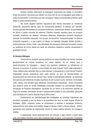 Neurociências
Julho/2010 Pág. 183
Existem também disfunções da linguagem observadas por lesões no hemisfério
direito do cérebro: indivíduos que utilizam um único tom de voz na linguagem após lesão no
córtex frontal direito, e indivíduos que não conseguem realizar compreensão prosódica após
lesão no córtex posterior direito.
Há, ainda, aqueles distúrbio linguísticos sem lesões vasculares ou mecânicas
aparentes, apontando apenas para um componente genético. A dislexia, por exemplo,
envolve grandes dificuldades em processos fonêmicos, ocasionando atrasos no aprendizado
de leitura e grafia incorreta de palavras. Estudos recentes apontam para um possível
correlato anatômico da dislexia: indivíduos disléxicos apresentam tamanho levemente
reduzido do hemisfério esquerdo, com grupos de neurônios “mal-posicionados” no planum
temporale esquerdo – o que sugere um atraso na migração daquelas células durante o
desenvolvimento. Existe, ainda, uma dificuldade em processar estímulos sensoriais (visuais
ou auditivos) de forma rápida por parte de indivíduos disléxicos, quando comparados à
população normal.
O Cérebro Bilíngue
Comunicar-se, portanto, parece pertencer ao acervo biológico do homem, herdado
geneticamente de nossos ancestrais; em nossa espécie, há um instinto para o
desenvolvimento da linguagem – apesar dos possíveis problemas ou deficiências no
decorrer do percurso. E quanto à comunicação em duas línguas? Como está preparado o
nosso cérebro para aprender dois ou mais idiomas, e processá-los a nível neural? Existem
populações neurais específicas para cada idioma, ou que se complementam no
processamento de mais de um idioma? Aqui, devido à modularidade cerebral - já conhecida
não apenas para diferentes funções cognitivas do ser humano (como memória, motricidade,
visão, olfato), mas também para diferentes características linguísticas, temos novamente
que discernir entre as várias habilidades envolvidas também na comunicação bilíngue:
percepção de fonemas estrangeiros, aquisição de um léxico e de estruturas próprias da
língua em questão, articulação da fala e compreensão auditiva a uma velocidade adequada
para interação com nativos daquela língua, entre outras.
Experimentos em eletrofisiologia têm privilegiado as questões linguísticas que
envolvem aquisição e uso do léxico e da gramática em uma ou mais línguas (Perani &
Abutalebi, 2005), enquanto outros se propuseram a abordar a percepção fonêmica,
destacando-se entre estes Kuhl (2000), Stager & Werker (1997) e Rivera-Gaxola . (2001),
apontando para padrões de organização neural no córtex auditivo primário de crianças e
adultos.
A plasticidade neural particularmente em crianças é algo notável e aceito tanto
pela comunidade científica como pela sociedade leiga em geral, a qual percebe a facilidade
 