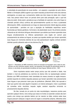 VII Curso de Inverno: “Tópicos em Fisiologia Comparativa”
Pág. 184 Julho/2010
e velocidade de aprendizado de novas tarefas – em especial, a aquisição de outro idioma.
Mehler e Christophe (2000) sugerem que recém-nascidos já discriminam entre dois idiomas
estrangeiros, ao passo que, curiosamente, bebês aos dois meses de idade não o fazem
mais. Isso parece indicar haver um período ótimo para esta percepção, após o qual ela
deixa de existir. Ainda assim, percebe-se que a facilidade em aprender uma outra língua (o
chamado período crítico) continua até aproximadamente quando se inicia a puberdade
(Stromsworld, 2000), caracterizando ao longo do desenvolvimento infantil algumas janelas
de oportunidade - períodos em que a aquisição de habilidades específicas seriam
favorecidas por fatores genéticos, hormonais e de plasticidade neural. Os primeiros estudos
utilizando-se de indivíduos bilíngues demonstraram que adultos que haviam aprendido duas
línguas simultaneamente na infância apresentaram uma região em comum para
processamento de ambas as línguas, ao passo que aqueles adultos que haviam aprendido
duas línguas em momentos distintos de sua vida apresentavam regiões corticais também
distintas quando utilizando cada um dos idiomas (Fig. 3):
Figura 3 – Resultados de fMRI mostrando centros de ativação da linguagem para a fala em dois
idiomas, em dois indivíduos adultos, sendo o da esquerda uma situação de aprendizado tardio do
idioma, e o da direita, de aprendizado simultâneo de duas línguas. Retirado de Kim , 1997.
Outro importante estudo neste campo provou que não somente a idade, mas
também o nível de proficiência (ou domínio) do idioma influi na representação cerebral.
Estudos com fMRI encontraram maior densidade de massa cinzenta na região temporo-
parietal esquerda do cérebro daquelas pessoas que haviam aprendido mais precocemente
duas línguas e que possuíam maior grau de proficiência. (Mechelli, 2004). Isto equivale a
dizer que quanto mais cedo alguém é exposto a um idioma estrangeiro, maior a quantidade
de conexões entre neurônios naquela região cerebral específica envolvida no
processamento daqueles idiomas.
De fato, tomado de um ponto de vista neurobiológico, nascemos prontos para
aprender qualquer idioma. Uma criança que nasce na Coréia vai aprender coreano tão bem
quanto uma criança que aprende italiano por ter nascido na Itália, embora estas duas
línguas possuam sotaques e alguns sons de vogais e consoantes próprios, diferentes entre
 