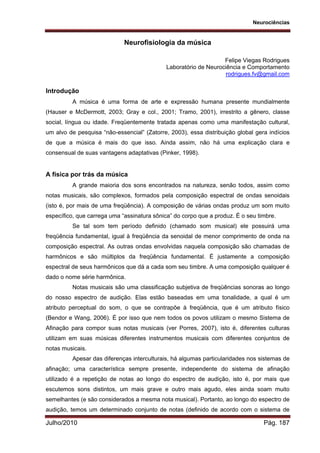 Neurociências
Julho/2010 Pág. 187
Neurofisiologia da música
Felipe Viegas Rodrigues
Laboratório de Neurociência e Comportamento
rodrigues.fv@gmail.com
Introdução
A música é uma forma de arte e expressão humana presente mundialmente
(Hauser e McDermott, 2003; Gray e col., 2001; Tramo, 2001), irrestrito a gênero, classe
social, língua ou idade. Freqüentemente tratada apenas como uma manifestação cultural,
um alvo de pesquisa “não-essencial” (Zatorre, 2003), essa distribuição global gera indícios
de que a música é mais do que isso. Ainda assim, não há uma explicação clara e
consensual de suas vantagens adaptativas (Pinker, 1998).
A física por trás da música
A grande maioria dos sons encontrados na natureza, senão todos, assim como
notas musicais, são complexos, formados pela composição espectral de ondas senoidais
(isto é, por mais de uma freqüência). A composição de várias ondas produz um som muito
específico, que carrega uma “assinatura sônica” do corpo que a produz. É o seu timbre.
Se tal som tem período definido (chamado som musical) ele possuirá uma
freqüência fundamental, igual à freqüência da senoidal de menor comprimento de onda na
composição espectral. As outras ondas envolvidas naquela composição são chamadas de
harmônicos e são múltiplos da freqüência fundamental. É justamente a composição
espectral de seus harmônicos que dá a cada som seu timbre. A uma composição qualquer é
dado o nome série harmônica.
Notas musicais são uma classificação subjetiva de freqüências sonoras ao longo
do nosso espectro de audição. Elas estão baseadas em uma tonalidade, a qual é um
atributo perceptual do som, o que se contrapõe à freqüência, que é um atributo físico
(Bendor e Wang, 2006). É por isso que nem todos os povos utilizam o mesmo Sistema de
Afinação para compor suas notas musicais (ver Porres, 2007), isto é, diferentes culturas
utilizam em suas músicas diferentes instrumentos musicais com diferentes conjuntos de
notas musicais.
Apesar das diferenças interculturais, há algumas particularidades nos sistemas de
afinação; uma característica sempre presente, independente do sistema de afinação
utilizado é a repetição de notas ao longo do espectro de audição, isto é, por mais que
escutemos sons distintos, um mais grave e outro mais agudo, eles ainda soam muito
semelhantes (e são considerados a mesma nota musical). Portanto, ao longo do espectro de
audição, temos um determinado conjunto de notas (definido de acordo com o sistema de
 