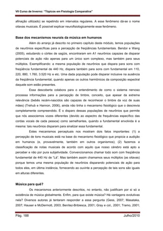 VII Curso de Inverno: “Tópicos em Fisiologia Comparativa”
Pág. 188 Julho/2010
afinação utilizado) se repetindo em intervalos regulares. A esse fenômeno dá-se o nome
oitavas musicais. É possível explicar neurofisiologicamente esse fenômeno.
Base dos mecanismos neurais da música em humanos
Além do arranjo já descrito no primeiro capítulo deste módulo, temos populações
de neurônios específicas para a percepção de freqüências fundamentais. Bendor e Wang
(2005), estudando o córtex de sagüis, encontraram em A1 neurônios capazes de disparar
potenciais de ação não apenas para um único som complexo, mas também para seus
múltiplos. Exemplificando: a mesma população de neurônios que dispara para sons com
freqüência fundamental de 440 Hz, dispara também para sons com fundamental em 110,
220, 880, 1.760, 3.520 Hz e etc. Uma dada população pode disparar inclusive na ausência
da freqüência fundamental, quando apenas os outros harmônicos da composição espectral
daquele som estão presentes.
Essa descoberta colabora para o entendimento de como o sistema nervoso
processa informações para a percepção de timbre, conceito, que apesar da extrema
relevância (bebês recém-nascidos são capazes de reconhecer o timbre da voz de suas
mães) (Trehub e Hannon, 2006), ainda não tinha o mecanismo fisiológico que o descrevia
completamente compreendido. É o disparo dessas populações de neurônios que permite
que nós associemos vozes diferentes (devido ao espectro de frequências específico das
cordas vocais de cada pessoa) como semelhantes, quando a fundamental envolvida é a
mesma: tais neurônios disparam para sinalizar essa fundamental.
Estes mecanismos perceptuais nos mostram dois fatos importantes: (1) a
percepção de tons musicais está na base do mecanismo fisiológico que propicia a audição
em humanos (e, provavelmente, também em outros organismos); (2) fazemos a
classificação de notas musicais de acordo com aquilo que nosso cérebro está apto a
perceber e não por pura subjetividade. Convencionamos chamar todo som com freqüência
fundamental de 440 Hz de “Lá”. Mas também assim chamamos seus múltiplos (as oitavas)
porque temos uma mesma população de neurônios disparando potenciais de ação para
todos eles, em última instância, fornecendo ao ouvinte a percepção de tais sons são iguais
em alturas diferentes.
Música para quê?
Os mecanismos anteriormente descritos, no entanto, não justificam por si só a
existência de música globalmente. Enfim, para que existe música? Há vantagens evolutivas
nela? Diversos autores já tentaram responder a essa pergunta (Gess, 2007; Masataka,
2007; Hauser e McDermott, 2003; Benítez-Bribiesca, 2001; Gray e col., 2001; Tramo, 2001;
 