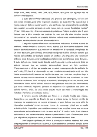 Neurociências
Julho/2010 Pág. 189
Wright e col., 2000; Pinker, 1998; Clark, 1879, Darwin, 1874; para citar alguns) e não há
consenso nas respostas.
O autor Steven Pinker estabelece uma proposta bem abrangente, baseada em
seis pontos principais, para tentar responder à questão. Ele ousa dizer: “Eu suspeito que a
música seja um ‘bolo de queijo’ auditivo, uma confecção rara artesanalmente construída
para agradar os pontos sensíveis de pelo menos seis de nossas faculdades mentais”
(Pinker, 1998 - pág. 534). O primeiro aspecto levantado por Pinker é a própria fala. O autor
defende que a letra presente nas músicas faz com que ela ative circuitos neurais
“emprestados”, em particular, da prosódia. Achados mais recentes, relacionando música e
linguagem, serão apresentados mais adiante neste texto.
O segundo aspecto refere-se ao circuito neural relacionado à análise auditiva do
ambiente. Pinker compara a audição à visão, dizendo que assim como recebemos uma
série de estímulos luminosos que precisam ser diferenciados e separados (uma pessoa de
um fundo de árvores, por exemplo), precisamos distinguir os diversos estímulos sonoros que
nos são apresentados, por exemplo, separar um solista de uma orquestra, uma voz em um
ambiente cheio de ruídos, uma vocalização animal em meio a uma floresta cheia de ruídos.
O autor defende que nosso ouvido detecta cada freqüência e envia cada uma delas ao
sistema nervoso, que as associa, percebendo-as como um tom complexo.
“Presumivelmente o cérebro as associa para construir nossa percepção da realidade do
som” – pág. 535. Isto é, a interpretação em tons complexos provavelmente se dá pelo fato
de que sons naturais não ocorrem em freqüências puras, mas como tons complexos; logo, o
sistema nervoso associa novamente as diferentes freqüências que constituem um som
oriundo de um mesmo ponto no espaço e ao mesmo tempo porque são, em verdade, uma
mesma fonte sonora. Nesse sentido, “melodias são agradáveis ao ouvido pela mesma razão
que linhas simétricas, regulares, paralelas ou repetitivas são agradáveis aos olhos”. O
sistema nervoso, então, se utiliza desse circuito neural para fazer a interpretação das
melodias e harmonias presentes na música.
O terceiro aspecto defendido por Pinker é a emoção trazida pela música.
Baseando-se na sugestão de Darwin de que a música surgiu no homem devido às
chamadas de acasalamento de nossos ancestrais, o autor defende que uma série de
“chamadas emocionais” (como murmurar, chorar, rir, resmungar, gritar) tem um apelo
acústico próprio; “é provável que melodias evoquem fortes emoções porque sua estrutura
assemelha-se a chamadas emocionais de nossa espécie”. A música, então, traria diversos
sentimentos à tona semelhantemente a essas expressões emocionais. É interessante notar
que, segundo tal proposta de Darwin, a música poderia ser até anterior à fala.
Outro aspecto apontado por Pinker é a seleção de habitat. Fazendo mais uma
comparação entre o campo visual e auditivo, o autor ressalta que prestamos atenção a uma
 