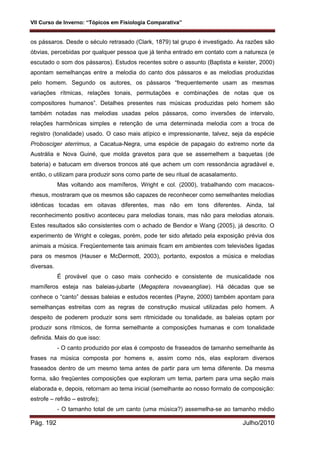 VII Curso de Inverno: “Tópicos em Fisiologia Comparativa”
Pág. 192 Julho/2010
os pássaros. Desde o século retrasado (Clark, 1879) tal grupo é investigado. As razões são
óbvias, percebidas por qualquer pessoa que já tenha entrado em contato com a natureza (e
escutado o som dos pássaros). Estudos recentes sobre o assunto (Baptista e keister, 2000)
apontam semelhanças entre a melodia do canto dos pássaros e as melodias produzidas
pelo homem. Segundo os autores, os pássaros “frequentemente usam as mesmas
variações rítmicas, relações tonais, permutações e combinações de notas que os
compositores humanos”. Detalhes presentes nas músicas produzidas pelo homem são
também notadas nas melodias usadas pelos pássaros, como inversões de intervalo,
relações harmônicas simples e retenção de uma determinada melodia com a troca de
registro (tonalidade) usado. O caso mais atípico e impressionante, talvez, seja da espécie
Probosciger aterrimus, a Cacatua-Negra, uma espécie de papagaio do extremo norte da
Austrália e Nova Guiné, que molda gravetos para que se assemelhem a baquetas (de
bateria) e batucam em diversos troncos até que achem um com ressonância agradável e,
então, o utilizam para produzir sons como parte de seu ritual de acasalamento.
Mas voltando aos mamíferos, Wright e col. (2000), trabalhando com macacos-
rhesus, mostraram que os mesmos são capazes de reconhecer como semelhantes melodias
idênticas tocadas em oitavas diferentes, mas não em tons diferentes. Ainda, tal
reconhecimento positivo aconteceu para melodias tonais, mas não para melodias atonais.
Estes resultados são consistentes com o achado de Bendor e Wang (2005), já descrito. O
experimento de Wright e colegas, porém, pode ter sido afetado pela exposição prévia dos
animais a música. Freqüentemente tais animais ficam em ambientes com televisões ligadas
para os mesmos (Hauser e McDermott, 2003), portanto, expostos a música e melodias
diversas.
É provável que o caso mais conhecido e consistente de musicalidade nos
mamíferos esteja nas baleias-jubarte (Megaptera novaeangliae). Há décadas que se
conhece o “canto” dessas baleias e estudos recentes (Payne, 2000) também apontam para
semelhanças estreitas com as regras de construção musical utilizadas pelo homem. A
despeito de poderem produzir sons sem ritmicidade ou tonalidade, as baleias optam por
produzir sons rítmicos, de forma semelhante a composições humanas e com tonalidade
definida. Mais do que isso:
- O canto produzido por elas é composto de fraseados de tamanho semelhante às
frases na música composta por homens e, assim como nós, elas exploram diversos
fraseados dentro de um mesmo tema antes de partir para um tema diferente. Da mesma
forma, são freqüentes composições que exploram um tema, partem para uma seção mais
elaborada e, depois, retornam ao tema inicial (semelhante ao nosso formato de composição:
estrofe – refrão – estrofe);
- O tamanho total de um canto (uma música?) assemelha-se ao tamanho médio
 