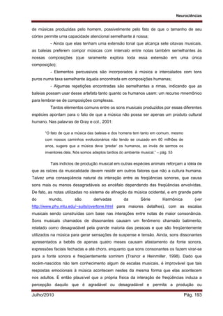 Neurociências
Julho/2010 Pág. 193
de músicas produzidas pelo homem, possivelmente pelo fato de que o tamanho de seu
córtex permite uma capacidade atencional semelhante à nossa;
- Ainda que elas tenham uma extensão tonal que alcança sete oitavas musicais,
as baleias preferem compor músicas com intervalo entre notas também semelhantes às
nossas composições (que raramente explora toda essa extensão em uma única
composição);
- Elementos percussivos são incorporados à música e intercalados com tons
puros numa taxa semelhante àquela encontrada em composições humanas;
- Algumas repetições encontradas são semelhantes a rimas, indicando que as
baleias possam usar desse artefato tanto quanto os humanos usam: um recurso mnemônico
para lembrar-se de composições complexas.
Tantos elementos comuns entre os sons musicais produzidos por essas diferentes
espécies apontam para o fato de que a música não possa ser apenas um produto cultural
humano. Nas palavras de Gray e col., 2001:
“O fato de que a música das baleias e dos homens tem tanto em comum, mesmo
com nossos caminhos evolucionários não tendo se cruzado em 60 milhões de
anos, sugere que a música deve ‘predar’ os humanos, ao invés de sermos os
inventores dela. Nós somos adeptos tardios do ambiente musical.” – pág. 53
Tais indícios de produção musical em outras espécies animais reforçam a idéia de
que as raízes da musicalidade devem residir em outros fatores que não a cultura humana.
Talvez uma conseqüência natural da interação entre as freqüências sonoras, que causa
sons mais ou menos desagradáveis ao encéfalo dependendo das freqüências envolvidas.
De fato, as notas utilizadas no sistema de afinação da música ocidental, e em grande parte
do mundo, são derivadas da Série Harmônica (ver
http://www.phy.mtu.edu/~suits/overtone.html para maiores detalhes), com as escalas
musicais sendo construídas com base nas interações entre notas de maior consonância.
Sons musicais chamados de dissonantes causam um fenômeno chamado batimento,
relatado como desagradável pela grande maioria das pessoas e que são freqüentemente
utilizados na música para gerar sensações de suspense e tensão. Ainda, sons dissonantes
apresentados a bebês de apenas quatro meses causam afastamento da fonte sonora,
expressões faciais fechadas e até choro, enquanto que sons consonantes os fazem virar-se
para a fonte sonora e freqüentemente sorrirem (Trainor e Heinmiller, 1998). Dado que
recém-nascidos não tem conhecimento algum de escalas musicais, é improvável que tais
respostas emocionais à música acontecem nestes da mesma forma que elas acontecem
nos adultos. É então plausível que a própria física da interação de freqüências induza a
percepção daquilo que é agradável ou desagradável e permita a produção ou
 