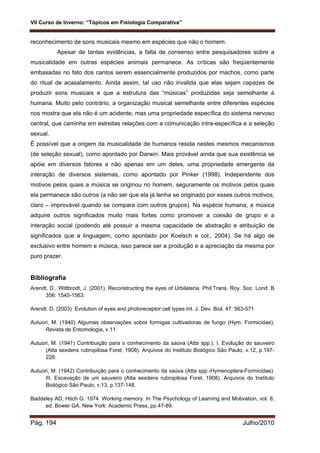 VII Curso de Inverno: “Tópicos em Fisiologia Comparativa”
Pág. 194 Julho/2010
reconhecimento de sons musicais mesmo em espécies que não o homem.
Apesar de tantas evidências, a falta de consenso entre pesquisadores sobre a
musicalidade em outras espécies animais permanece. As críticas são freqüentemente
embasadas no fato dos cantos serem essencialmente produzidos por machos, como parte
do ritual de acasalamento. Ainda assim, tal uso não invalida que elas sejam capazes de
produzir sons musicais e que a estrutura das “músicas” produzidas seja semelhante à
humana. Muito pelo contrário, a organização musical semelhante entre diferentes espécies
nos mostra que ela não é um acidente, mas uma propriedade específica do sistema nervoso
central, que caminha em estreitas relações com a comunicação intra-específica e a seleção
sexual.
É possível que a origem da musicalidade de humanos resida nestes mesmos mecanismos
(de seleção sexual), como apontado por Darwin. Mais provável ainda que sua existência se
apóie em diversos fatores e não apenas em um deles, uma propriedade emergente da
interação de diversos sistemas, como apontado por Pinker (1998). Independente dos
motivos pelos quais a música se originou no homem, seguramente os motivos pelos quais
ela permanece são outros (a não ser que ela já tenha se originado por esses outros motivos,
claro – improvável quando se compara com outros grupos). Na espécie humana, a música
adquire outros significados muito mais fortes como promover a coesão de grupo e a
interação social (podendo até possuir a mesma capacidade de abstração e atribuição de
significados que a linguagem, como apontado por Koelsch e col., 2004). Se há algo de
exclusivo entre homem e música, isso parece ser a produção e a apreciação da mesma por
puro prazer.
Bibliografia
Arendt, D., Wittbrodt, J. (2001). Reconstructing the eyes of Urbilateria. Phil.Trans. Roy. Soc. Lond. B
356: 1545-1563.
Arendt. D. (2003) Evolution of eyes and photoreceptor cell types Int. J. Dev. Biol. 47: 563-571
Autuori, M. (1940) Algumas observações sobre formigas cultivadoras de fungo (Hym. Formicidae).
Revista de Entomologia, v.11.
Autuori, M. (1941) Contribuição para o conhecimento da saúva (Atta spp.). I. Evolução do sauveiro
(Atta sexdens rubropilosa Forel, 1908). Arquivos do Instituto Biológico São Paulo, v.12, p.197-
228.
Autuori, M. (1942) Contribuição para o conhecimento da saúva (Atta spp.-Hymenoptera-Formicidae).
III. Escavação de um sauveiro (Atta sexdens rubropilosa Forel, 1908). Arquivos do Instituto
Biológico São Paulo, v.13, p.137-148.
Baddeley AD, Hitch G. 1974. Working memory. In The Psychology of Learning and Motivation, vol. 8,
ed. Bower GA. New York: Academic Press, pp.47-89.
 
