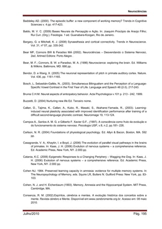 Neurociências
Julho/2010 Pág. 195
Baddeley AD. (2000). The episodic buffer: a new component of working memory? Trends in Cognitive
Sciences v. 4 pp. 417-423.
Baldo, M. V. C. (2009) Bases Neurais da Percepção e Ação. In: Joaquim Procópio de Araújo Filho;
Rui Curi. (Org.). Fisiologia. 1 ed. Guanabara-Koogan, Rio de Janeiro.
Bargary, G. e Mitchell, K. J. (2008) Synaesthesia and cortical connectivity. Trends in Neuroscience.
Vol. 31, nº 07, pp. 335-342.
Bear MF, Connors BW & Paradiso MA (2002). Neurociências – Desvendando o Sistema Nervoso,
2ed. Artmed Editora: Porto Alegre .
Bear, M. F.; Connors, B. W. e Paradiso, M. A. (1996) Neuroscience: exploring the brain. Ed. Williams
& Wilkins. Baltimore, MD. 666 pp.
Bendor, D. e Wang, X. (2005) The neuronal representation of pitch in primate auditory cortex. Nature.
Vol. 436, pp. 1161-1165.
Bosch, L, Sebastián-Gallés, N., (2003). Simultaneous Bilingualism and the Perception of a Language-
Specific Vowel Contrast in the First Year of Life. Language and Speech 46 (2-3), 217-243.
Brunia C.H.M. Neural aspects of anticipatory behavior. Acta Psychologica v.101 p. 213 - 242, 1999.
Buzzetti, D. (2004) Nurturing new life Ed. Terceiro nome.
Callan, D., Tajima, K., Callan, A., Kubo, R., Masaki, S., Akahane-Yamada, R., (2003). Learning-
induced neural plasticity associated with improved identification performance after training of a
difficult second-language phonetic contrast. Neuroimage 19, 113-124.
Campos A., Santos A. M. G. e Gilberto F. Xavier G.F., (1997). A consciência como fruto da evolução e
do funcionamento do sistema nervoso. Psicologia USP, v.8, n.2, pp.181- 226.
Carlson, N. R. (2004) Foundations of physiological psychology. Ed. Allyn & Bacon, Boston, MA. 592
pp.
Casagrande, V. A.; Khaytin, I. e Boyd, J. (2006) The evolution of parallel visual pathways in the brains
of primates. In: Kaas, J. H. (2006) Evolution of nervous systems – a comprehensive reference.
Ed. Academic Press, New York, NY. 2.000 pp.
Catania, K.C. (2006) Epigenetic Responses to a Changing Periphery – Wagging the Dog. In: Kaas, J.
H. (2006) Evolution of nervous systems – a comprehensive reference. Ed. Academic Press,
New York, NY. 2.000 pp.
Cohen NJ. 1984. Preserved learning capacity in amnesia: evidence for multiple memory systems. In
The Neuropsychology of Memory, eds. Squire LR, Butters N. Guilford Press: New York, pp. 83-
103.
Cohen, N. J. and H. Eichenbaum (1993). Memory, Amnesia and the Hippocampal System. MIT Press,
Cambridge, MA.
Consenza, R. M. (2002).Espíritos, cérebros e mentes. A evolução histórica dos conceitos sobre a
mente. Revista cérebro e Mente. Disponível em:www.cerebromente.org.br. Acesso em: 08 maio
2010.
 