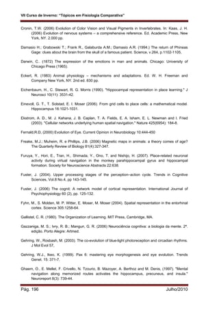 VII Curso de Inverno: “Tópicos em Fisiologia Comparativa”
Pág. 196 Julho/2010
Cronin, T.W. (2006) Evolution of Color Vision and Visual Pigments in Invertebrates. In: Kaas, J. H.
(2006) Evolution of nervous systems – a comprehensive reference. Ed. Academic Press, New
York, NY. 2.000 pp.
Damasio H.; Grabowski T.; Frank R., Galaburda A.M.; Damasio A.R. (1994.) The return of Phineas
Gage: clues about the brain from the skull of a famous patient. Science, v.264, p.1102-1105,
Darwin, C.. (1872) The expression of the emotions in man and animals. Chicago: University of
Chicago Press (1965).
Eckert, R. (1983) Animal physiology – mechanisms and adaptations. Ed. W. H. Freeman and
Company New York, NY. 2nd ed. 830 pp.
Eichenbaum, H., C. Stewart, R. G. Morris (1990). "Hippocampal representation in place learning." J
Neurosci 10(11): 3531-42.
Einevoll, G. T., T. Solstad, E. I. Moser (2006). From grid cells to place cells: a mathematical model.
Hippocampus 16:1021-1031.
Ekstrom, A. D., M. J. Kahana, J. B. Caplan, T. A. Fields, E. A. Isham, E. L. Newman and I. Fried
(2003). "Cellular networks underlying human spatial navigation." Nature 425(6954): 184-8.
Fernald,R.D, (2000) Evolution of Eye. Current Opinion in Neurobiology 10:444-450
Freake, M.J.; Muheim, R. e Phillips, J.B. (2006) Magnetic maps in animals: a theory comes of age?
The Quarterly Review of Biology 81(4):327-347.
Furuya, Y., Hori, E., Tran, H., Shimada, Y., Ono, T. and Nishijo, H. (2007). Place-related neuronal
activity during virtual navigation in the monkey parahippocampal gyrus and hippocampal
formation. Society for Neuroscience Abstracts 22:638.
Fuster, J. (2004). Upper processing stages of the perception–action cycle. Trends in Cognitive
Sciences, Vol.8 No.4, pp 143-145.
Fuster, J. (2006) The cognit: A network model of cortical representation. International Journal of
Psychophysiology 60 (2), pp. 125-132.
Fyhn, M., S. Molden, M. P. Witter, E. Moser, M. Moser (2004). Spatial representation in the entorhinal
cortex. Science 305:1258-64.
Gallistel, C. R. (1980). The Organization of Learning. MIT Press, Cambridge, MA.
Gazzaniga, M. S.; Ivry, R. B.; Mangun, G. R. (2006) Neurociência cognitiva: a biologia da mente. 2ª.
edição. Porto Alegre: Artmed.
Gehring, W., Rosbash, M. (2003). The co-evolution of blue-light photoreception and circadian rhythms.
J Mol Evol 57,
Gehring, W.J., Ikeo, K. (1999). Pax 6: mastering eye morphogenesis and eye evolution. Trends
Genet. 15: 371-7.
Ghaem, O., E. Mellet, F. Crivello, N. Tzourio, B. Mazoyer, A. Berthoz and M. Denis, (1997). "Mental
navigation along memorized routes activates the hippocampus, precuneus, and insula."
Neuroreport 8(3): 739-44.
 