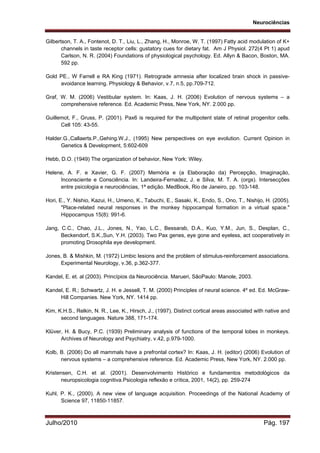 Neurociências
Julho/2010 Pág. 197
Gilbertson, T. A., Fontenot, D. T., Liu, L., Zhang, H., Monroe, W. T. (1997) Fatty acid modulation of K+
channels in taste receptor cells: gustatory cues for dietary fat. Am J Physiol. 272(4 Pt 1) apud
Carlson, N. R. (2004) Foundations of physiological psychology. Ed. Allyn & Bacon, Boston, MA.
592 pp.
Gold PE., W Farrell e RA King (1971). Retrograde amnesia after localized brain shock in passive-
avoidance learning. Physiology & Behavior, v.7, n.5, pp.709-712.
Graf, W. M. (2006) Vestibular system. In: Kaas, J. H. (2006) Evolution of nervous systems – a
comprehensive reference. Ed. Academic Press, New York, NY. 2.000 pp.
Guillemot, F., Gruss, P. (2001). Pax6 is required for the multipotent state of retinal progenitor cells.
Cell 105: 43-55.
Halder.G.,Callaerts.P.,Gehing.W.J., (1995) New perspectives on eye evolution. Current Opinion in
Genetics & Development, 5:602-609
Hebb, D.O. (1949) The organization of behavior, New York: Wiley.
Helene, A. F. e Xavier, G. F. (2007) Memória e (a Elaboração da) Percepção, Imaginação,
Inconsciente e Consciência. In: Landeira-Fernadez, J. e Silva, M. T. A. (orgs). Intersecções
entre psicologia e neurociências, 1ª edição. MedBook, Rio de Janeiro, pp. 103-148.
Hori, E., Y. Nishio, Kazui, H., Umeno, K., Tabuchi, E., Sasaki, K., Endo, S., Ono, T., Nishijo, H. (2005).
"Place-related neural responses in the monkey hippocampal formation in a virtual space."
Hippocampus 15(8): 991-6.
Jang, C.C., Chao, J.L., Jones, N., Yao, L.C., Bessarab, D.A., Kuo, Y.M., Jun, S., Desplan, C.,
Beckendorf, S.K.,Sun, Y.H. (2003). Two Pax genes, eye gone and eyeless, act cooperatively in
promoting Drosophila eye development.
Jones, B. & Mishkin, M. (1972) Limbic lesions and the problem of stimulus-reinforcement associations.
Experimental Neurology, v.36, p.362-377.
Kandel, E. et. al (2003). Princípios da Neurociência. Marueri, SãoPaulo: Manole, 2003.
Kandel, E. R.; Schwartz, J. H. e Jessell, T. M. (2000) Principles of neural science. 4º ed. Ed. McGraw-
Hill Companies. New York, NY. 1414 pp.
Kim, K.H.S., Relkin, N. R., Lee, K., Hirsch, J., (1997). Distinct cortical areas associated with native and
second languages. Nature 388, 171-174.
Klüver, H. & Bucy, P.C. (1939) Preliminary analysis of functions of the temporal lobes in monkeys.
Archives of Neurology and Psychiatry, v.42, p.979-1000.
Kolb, B. (2006) Do all mammals have a prefrontal cortex? In: Kaas, J. H. (editor) (2006) Evolution of
nervous systems – a comprehensive reference. Ed. Academic Press, New York, NY. 2.000 pp.
Kristensen, C.H. et al. (2001). Desenvolvimento Histórico e fundamentos metodológicos da
neuropsicologia cognitiva.Psicologia reflexão e crítica, 2001, 14(2), pp. 259-274
Kuhl, P. K., (2000). A new view of language acquisition. Proceedings of the National Academy of
Science 97, 11850-11857.
 