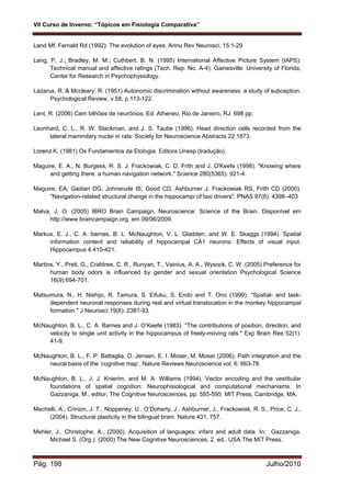 VII Curso de Inverno: “Tópicos em Fisiologia Comparativa”
Pág. 198 Julho/2010
Land Mf, Fernald Rd (1992): The evolution of eyes. Annu Rev Neurosci, 15:1-29
Lang, P. J.; Bradley, M. M.; Cuthbert, B. N. (1995) International Affective Picture System (IAPS):
Technical manual and affective ratings (Tech. Rep. No. A-4). Gainesville: University of Florida,
Center for Research in Psychophysiology.
Lazarus, R. & Mccleary, R. (1951) Autonomic discrimination without awareness: a study of subception.
Psychological Review, v.58, p.113-122.
Lent, R. (2006) Cem bilhões de neurônios. Ed. Atheneu, Rio de Janeiro, RJ. 698 pp.
Leonhard, C. L., R. W. Stackman, and J. S. Taube (1996). Head direction cells recorded from the
lateral mammilary nuclei in rats. Society for Neuroscience Abstracts 22:1873.
Lorenz K. (1981) Os Fundamentos da Etologia. Editora Unesp (tradução).
Maguire, E. A., N. Burgess, R. S. J. Frackowiak, C. D. Frith and J. O'Keefe (1998). "Knowing where
and getting there: a human navigation network." Science 280(5365): 921-4.
Maguire, EA; Gadian DG, Johnsrude IS, Good CD, Ashburner J, Frackowiak RS, Frith CD (2000).
"Navigation-related structural change in the hippocampi of taxi drivers". PNAS 97(8): 4398–403
Malva, J. O. (2005) IBRO Brain Campaign. Neuroscience: Science of the Brain. Disponível em
http://www.braincampaign.org, em 09/06/2009.
Markus, E. J., C. A. barnes, B. L. McNaughton, V. L. Gladden, and W. E. Skaggs (1994). Spatial
information content and reliability of hippocampal CA1 neurons: Effects of visual input.
Hippocampus 4:410-421.
Martins, Y., Preti, G., Crabtree, C. R., Runyan, T., Vainius, A. A., Wysock, C. W. (2005) Preference for
human body odors is influenced by gender and sexual orientation Psychological Science
16(9):694-701.
Matsumura, N., H. Nishijo, R. Tamura, S. Eifuku, S. Endo and T. Ono (1999). "Spatial- and task-
dependent neuronal responses during real and virtual translocation in the monkey hippocampal
formation." J Neurosci 19(6): 2381-93.
McNaughton, B. L., C. A. Barnes and J. O’Keefe (1983). "The contributions of position, direction, and
velocity to single unit activity in the hippocampus of freely-moving rats." Exp Brain Res 52(1):
41-9.
McNaughton, B. L., F. P. Battaglia, O. Jensen, E. I. Moser, M. Moser (2006). Path integration and the
neural basis of the ‘cognitive map’. Nature Reviews Neuroscience vol. 6: 663-78.
McNaughton, B. L., J. J. Knierim, and M. A. Williams (1994). Vector encoding and the vestibular
foundations of spatial cognition: Neurophisiological and computational mechanisms. In
Gazzaniga, M., editor, The Cognitive Neurosciences, pp. 585-595. MIT Press, Cambridge, MA.
Mechelli, A., Crinion, J. T., Noppeney, U., O’Doherty, J., Ashburner, J., Frackowiak, R. S., Price, C. J.,
(2004). Structural plasticity in the bilingual brain. Nature 431, 757.
Mehler, J., Christophe, A., (2000). Acquisition of languages: infant and adult data. In: Gazzaniga,
Michael S. (Org.). (2000) The New Cognitive Neurosciences, 2. ed.. USA:The MIT Press.
 