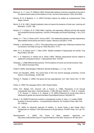 Neurociências
Julho/2010 Pág. 199
Mizumori, S. J. Y. and J. D. Williams (1993). Directionally selective mnemonic properties of neurons in
the lateral dorsal nucleus of the thalamus of rats. Journal of Neuroscience 13(9): 4015-4028.
Moreira, M. B. & Medeiros, C. A. (2007) Princípios básicos de análise do comportamento. Porto
Alegre: Artmed.
Morris, R. G. M. (1981). Spatial localization does not require the presence of local cues. Learning and
Motivation. 12:239 – 260.
Murphy, S. T. & Zajonc, R. B. (1993) Affect, cognition, and awareness: Affective priming with optimal
and suboptimal stimulus exposures. Journal of Personality and Social Psychology, v. 64, p.723-
739.
Nishijo, H., T. Ono, S. Eifuku and R. Tamura (1997). "The relationship between monkey hippocampus
place-related neural activity and action in space." Neurosci Lett 226(1): 57-60.
O'Keefe, J. and Dostrovsky, J. (1971). "The hippocampus as a spatial map. Preliminary evidence from
unit activity in the freely-moving rat." Brain Res 34(1): 171-5.
Olton, D. S., M. Branch and P. J. Best (1978). "Spatial correlates of hippocampal unit activity." Exp
Neurol 58(3): 387-409.
Ono, T., K. Nakamura, H. Nishijo and S. Eifuku (1993). "Monkey hippocampal neurons related to
spatial and nonspatial functions." J Neurophysiol 70(4): 1516-29.
Panksepp, J. (1998) Affective Neuroscience: The foundations of human and animal emotions. New
York: Oxford University Press.
Pavão R. (2009). Aprendizagem e Memória. Revista da Biologia, v.1 n.1 pp. 16-20.
Perani and Abutalebi, (2005). The neural basis of first and second language processing. Current
Opinion in Neurobiology, 15:202–206.
Pichaud, F., Desplan, C. (2002). Pax genes and eye organogenesis. Curr. Opin. Genet. Dev. 12: 430-
4.
Pinker, S. (1995) The Language Instinct. USA: Penguin Books.
Porter, R.H., Balogh, R.D., Cernoch, J.M., e Franchi, C. (1986). Recognition of kin through
characteristic body odors. Chemical Senses, 11:389–395 apud Martins, Y., Preti, G., Crabtree,
C. R., Runyan, T., Vainius, A. A., Wysock, C. W. (2005) Preference for human body odors is
influenced by gender and sexual orientation Psychological Science 16(9):694-701.
Preuss, T. M. (2006) Primate brain evolution in phylogenetic context. In: Kaas, J. H. (editor) (2006)
Evolution of nervous systems – a comprehensive reference. Ed. Academic Press, New York,
NY. 2.000 pp.
Prinz, W. (2005) An ideomotor approach of imitation. In: Susan Hurley e Nick Chater (Eds.),
Perspectives on Imitation: From Neuroscience to Social Science, The MIT Press, Vol 1 pp 141-
156.
Ramachandram, V. (2003) The Future of Brain research, disponível em:
http://www.cerebromente.org.br/n17/opinion/millenium.html 2003. Acesso em: 08 maio 2010
 
