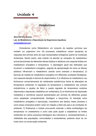 Unidade 4
Metabolismo
Aline Dal’Olio Gomes
Lab. de Metabolismo e Reprodução de Organismos Aquáticos
eniladal@gmail.com
Entendemos como Metabolismo um conjunto de reações químicas que
mantém um organismo vivo. Os processos metabólicos variam ajustando as
respostas dos animais tanto às suas necessidades endógenas quanto às mudanças
ambientais. Sendo assim, este módulo irá abordar as variações do metabolismo
animal decorrentes de diferentes fatores bióticos e abióticos com especial ênfase em
metabolismo energético e temperatura: 1) abordagem geral das definições que
envolvem o metabolismo energético, seguida da apresentação de como os fatores
abióticos influenciam o metabolismo usando como exemplo a temperatura; 2)
técnicas de medida do metabolismo energético em diferentes condições fisiológicas,
com especial atenção à técnica de respirometria; 3) a influência do metabolismo nos
fenômenos comportamentais de vertebrados ectotérmicos frente às alterações da
temperatura ambiental; 4) regulação da temperatura e metabolismo dos animais
endotérmicos e ajustes da febre e queda regulada da temperatura corpórea
relacionada a depressão metabólica em vertebrados; 5) os fenômenos de depressão
metabólica e dormência sazonal apresentados por animais de diferentes grupos
como adaptação comportamental, fisiológica e bioquímica; 6) interação entre
metabolismo energético e reprodução, importância dos lipídios nesse processo e
como esses compostos podem variar em relação a dieta dos pais e às condições do
ambiente; 7) finalizamos o módulo procurando entender o efeito ecofisiológico da
temperatura no metabolismo e como este pode ajudar a estabelecer os limites
ambientais em vários processos fisiológicos dos indivíduos e, conseqüentemente, a
viabilidade das populações, comunidades e ecossistemas, podendo atuar de um
modo ativo na conservação ambiental.
 