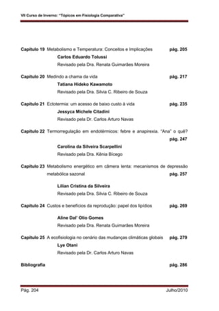 VII Curso de Inverno: “Tópicos em Fisiologia Comparativa”
Pág. 204 Julho/2010
Capítulo 19 Metabolismo e Temperatura: Conceitos e Implicações pág. 205
Carlos Eduardo Tolussi
Revisado pela Dra. Renata Guimarães Moreira
Capítulo 20 Medindo a chama da vida pág. 217
Tatiana Hideko Kawamoto
Revisado pela Dra. Silvia C. Ribeiro de Souza
Capítulo 21 Ectotermia: um acesso de baixo custo à vida pág. 235
Jessyca Michele Citadini
Revisado pela Dr. Carlos Arturo Navas
Capítulo 22 Termorregulação em endotérmicos: febre e anapirexia. “Ana” o quê?
pág. 247
Carolina da Silveira Scarpellini
Revisado pela Dra. Kênia Bícego
Capítulo 23 Metabolismo energético em câmera lenta: mecanismos de depressão
metabólica sazonal pág. 257
Lilian Cristina da Silveira
Revisado pela Dra. Silvia C. Ribeiro de Souza
Capítulo 24 Custos e benefícios da reprodução: papel dos lipídios pág. 269
Aline Dal’ Olio Gomes
Revisado pela Dra. Renata Guimarães Moreira
Capítulo 25 A ecofisiologia no cenário das mudanças climáticas globais pág. 279
Lye Otani
Revisado pela Dr. Carlos Arturo Navas
Bibliografia pág. 286
 
