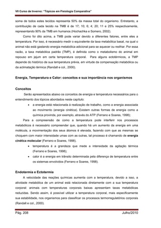 VII Curso de Inverno: “Tópicos em Fisiologia Comparativa”
Pág. 208 Julho/2010
soma de todos estes tecidos representa 50% da massa total do organismo. Entretanto, a
contribuição de cada tecido na TMB é de 17; 10; 6; 4; 20; 11 e 25% respectivamente,
representando 90% da TMB em humanos (Hochachka e Somero, 2002).
Como foi dito acima, a TMB pode variar devido a diferentes fatores, entre eles a
temperatura. Por isso, é necessário medir o equivalente da taxa metabólica basal, na qual o
animal não está gastando energia metabólica adicional para se aquecer ou resfriar. Por essa
razão, a taxa metabólica padrão (TMP), é definida como o metabolismo do animal em
repouso em jejum em certa temperatura corporal. Para alguns ectotérmicos, a TMP
depende do histórico de sua temperatura prévia, em virtude da compensação metabólica ou
da aclimatação térmica (Randall e col., 2000).
Energia, Temperatura e Calor: conceitos e sua importância nos organismos
Conceitos
Serão apresentados abaixo os conceitos de energia e temperatura necessários para o
entendimento dos tópicos abordados neste capítulo:
 a energia está relacionada à realização de trabalho, como a energia associada
ao movimento (energia cinética). Existem outras formas de energia como a
química provinda, por exemplo, através do ATP (Ferrano e Soares, 1998);
Para a compreensão de como a temperatura pode interferir nos processos
metabólicos é necessário compreender que, quando há um aumento da energia em uma
molécula, a movimentação dos seus átomos é elevada, fazendo com que as mesmas se
choquem com maior intensidade umas com as outras, tal processo é chamando de energia
cinética molecular (Ferrano e Soares, 1998).
 temperatura é a grandeza que mede a intensidade da agitação térmica
(Ferrano e Soares, 1998);
 calor é a energia em trânsito determinada pela diferença de temperatura entre
os sistemas envolvidos (Ferrano e Soares, 1998).
Endotermia e Ectotermia
A velocidade das reações químicas aumenta com a temperatura, devido a isso, a
atividade metabólica de um animal está relacionada diretamente com a sua temperatura
corporal: animais com temperaturas corporais baixas apresentam taxas metabólicas
reduzidas. Sendo assim, é possível utilizar a temperatura corporal, mais especificamente
sua estabilidade, nos organismos para classificar os processos termorregulatórios corporais
(Randall e col., 2000).
 