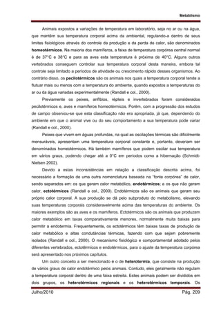 Metablismo
Julho/2010 Pág. 209
Animais expostos a variações de temperatura em laboratório, seja no ar ou na água,
que mantêm sua temperatura corporal acima da ambiental, regulando-a dentro de seus
limites fisiológicos através do controle da produção e da perda de calor, são denominados
homeotérmicos. Na maioria dos mamíferos, a faixa de temperatura corpórea central normal
é de 37°C e 38°C e para as aves esta temperatura é próxima de 40°C. Alguns outros
vertebrados conseguem controlar sua temperatura corporal desta maneira, embora tal
controle seja limitado a períodos de atividade ou crescimento rápido desses organismos. Ao
contrário disso, os pecilotérmicos são os animais nos quais a temperatura corporal tende a
flutuar mais ou menos com a temperatura do ambiente, quando expostos a temperaturas do
ar ou da água variadas experimentalmente (Randall e col., 2000).
Previamente os peixes, anfíbios, répteis e invertebrados foram considerados
pecilotérmicos e, aves e mamíferos homeotérmicos. Porém, com a progressão dos estudos
de campo observou-se que esta classificação não era apropriada, já que, dependendo do
ambiente em que o animal vive ou do seu comportamento a sua temperatura pode variar
(Randall e col., 2000).
Peixes que vivem em águas profundas, na qual as oscilações térmicas são dificilmente
mensuráveis, apresentam uma temperatura corporal constante e, portanto, deveriam ser
denominados homeotérmicos. Há também mamíferos que podem oscilar sua temperatura
em vários graus, podendo chegar até a 0°C em períodos como a hibernação (Schmidt-
Nielsen 2002).
Devido a estas inconsistências em relação a classificação descrita acima, foi
necessário a formação de uma outra nomenclatura baseada na “fonte corpórea” de calor,
sendo separados em: os que geram calor metabólico, endotérmicos; e os que não geram
calor, ectotérmicos (Randall e col., 2000). Endotérmicos são os animais que geram seu
próprio calor corporal. A sua produção se dá pelo subproduto do metabolismo, elevando
suas temperaturas corporais consideravelmente acima das temperaturas do ambiente. Os
maiores exemplos são as aves e os mamíferos. Ectotérmicos são os animais que produzem
calor metabólico em taxas comparativamente menores, normalmente muita baixas para
permitir a endotermia. Frequentemente, os ectotérmicos têm baixas taxas de produção de
calor metabólico e altas condutâncias térmicas, fazendo com que sejam pobremente
isolados (Randall e col., 2000). O mecanismo fisiológico e comportamental adotado pelos
diferentes vertebrados, ectotérmicos e endotérmicos, para o ajuste da temperatura corpórea
será apresentado nos próximos capítulos.
Um outro conceito a ser mencionado é o de heterotermia, que consiste na produção
de vários graus de calor endotérmico pelos animais. Contudo, eles geralmente não regulam
a temperatura corporal dentro de uma faixa estreita. Estes animais podem ser divididos em
dois grupos, os heterotérmicos regionais e os heterotérmicos temporais. Os
 