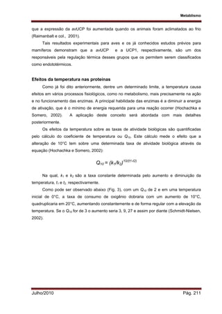 Metablismo
Julho/2010 Pág. 211
que a expressão da avUCP foi aumentada quando os animais foram aclimatados ao frio
(Raimanbalt e col., 2001).
Tais resultados experimentais para aves e os já conhecidos estudos prévios para
mamíferos demonstram que a avUCP e a UCP1, respectivamente, são um dos
responsáveis pela regulação térmica desses grupos que os permitem serem classificados
como endototérmicos.
Efeitos da temperatura nas proteínas
Como já foi dito anteriormente, dentre um determinado limite, a temperatura causa
efeitos em vários processos fisiológicos, como no metabolismo, mais precisamente na ação
e no funcionamento das enzimas. A principal habilidade das enzimas é a diminuir a energia
de ativação, que é o mínimo de energia requerida para uma reação ocorrer (Hochachka e
Somero, 2002). A aplicação deste conceito será abordada com mais detalhes
posteriormente.
Os efeitos da temperatura sobre as taxas de atividade biológicas são quantificadas
pelo cálculo do coeficiente de temperatura ou Q10. Este cálculo mede o efeito que a
alteração de 10°C tem sobre uma determinada taxa de atividade biológica através da
equação (Hochachka e Somero, 2002):
Q10 = (k1/k2)10/(t1-t2)
Na qual, k1 e k2 são a taxa constante determinada pelo aumento e diminuição da
temperatura, t1 e t2 , respectivamente.
Como pode ser observado abaixo (Fig. 3), com um Q10 de 2 e em uma temperatura
inicial de 0°C, a taxa de consumo de oxigênio dobraria com um aumento de 10°C,
quadruplicaria em 20°C, aumentando constantemente e de forma regular com a elevação da
temperatura. Se o Q10 for de 3 o aumento seria 3, 9, 27 e assim por diante (Schmidt-Nielsen,
2002).
 