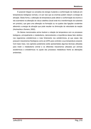 Metablismo
Julho/2010 Pág. 215
É possível integrar os conceitos de energia mudando a conformação da molécula em
temperaturas biológicas normais, e é por isso que as enzimas podem reduzir a energia de
ativação. Desta forma, a alteração da temperatura pode alterar a conformação da enzima e
isto acarretaria na alteração do vácuo catalítico (local onde há a transformação de substrato
em produto), que gera uma alteração na formação ou na quebra das ligações covalentes
alterando a energia de ativação que pode resultar na diminuição da velocidade da reação
(Hochachka e Somero, 2002).
Os fatores mencionados acima ilustram a relação da temperatura com os processos
biológicos, principalmente o metabolismo, demonstrando a importância desse fator abiótico
nos organismos endotérmicos e mais fortemente nos ectotérrmicos, já que esses não
possuem mecanismos fisiológicos como as UCPs para controlar a sua temperatura corporal.
Com base nisso, nos capítulos posteriores serão apresentadas algumas técnicas utilizadas
para medir o metabolismo animal e os diferentes mecanismos utilizados por animais
ectotérmicos e endotérmicos no ajuste dos processos metabólicos frente as alterações
ambientais.
 