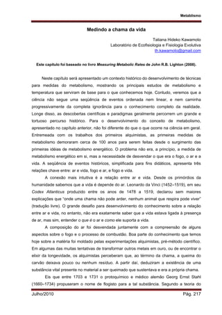 Metablismo
Julho/2010 Pág. 217
Medindo a chama da vida
Tatiana Hideko Kawamoto
Laboratório de Ecofisiologia e Fisiologia Evolutiva
th.kawamoto@gmail.com
Este capítulo foi baseado no livro Measuring Metabolic Rates de John R.B. Lighton (2008).
Neste capítulo será apresentado um contexto histórico do desenvolvimento de técnicas
para medidas do metabolismo, mostrando os principais estudos de metabolismo e
temperatura que serviram de base para o que conhecemos hoje. Contudo, veremos que a
ciência não segue uma seqüência de eventos ordenada nem linear, e nem caminha
progressivamente da completa ignorância para o conhecimento completo da realidade.
Longe disso, as descobertas científicas e paradigmas geralmente percorrem um grande e
tortuoso percurso histórico. Para o desenvolvimento do conceito de metabolismo,
apresentado no capítulo anterior, não foi diferente do que o que ocorre na ciência em geral.
Entremeada com os trabalhos dos primeiros alquimistas, as primeiras medidas de
metabolismo demoraram cerca de 100 anos para serem feitas desde o surgimento das
primeiras idéias de metabolismo energético. O problema não era, a princípio, a medida de
metabolismo energético em si, mas a necessidade de desvendar o que era o fogo, o ar e a
vida. A seqüência de eventos históricos, simplificada para fins didáticos, apresenta três
relações chave entre: ar e vida, fogo e ar, e fogo e vida.
A conexão mais intuitiva é a relação entre ar e vida. Desde os primórdios da
humanidade sabemos que a vida é depende do ar. Leonardo da Vinci (1452–1519), em seu
Codex Atlanticus produzido entre os anos de 1478 a 1519, declarou sem maiores
explicações que “onde uma chama não pode arder, nenhum animal que respira pode viver”
(tradução livre). O grande desafio para desenvolvimento do conhecimento sobre a relação
entre ar e vida, no entanto, não era exatamente saber que a vida estava ligada à presença
de ar, mas sim, entender o que é o ar e como ele suporta a vida.
A composição do ar foi desvendada juntamente com a compreensão de alguns
aspectos sobre o fogo e o processo de combustão. Boa parte do conhecimento que temos
hoje sobre a matéria foi moldado pelas experimentações alquimistas, pré-método científico.
Em algumas das muitas tentativas de transformar outros metais em ouro, ou de encontrar o
elixir da longevidade, os alquimistas perceberam que, ao término da chama, a queima do
carvão deixava pouco ou nenhum resíduo. A partir daí, deduziram a existência de uma
substância vital presente no material a ser queimado que sustentava e era a própria chama.
Eis que entre 1703 e 1731 o protoquímico e médico alemão Georg Ernst Stahl
(1660–1734) propuseram o nome de flogisto para a tal substância. Segundo a teoria do
 