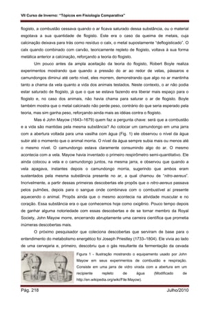 VII Curso de Inverno: “Tópicos em Fisiologia Comparativa”
Pág. 218 Julho/2010
flogisto, a combustão cessava quando o ar ficava saturado dessa substância, ou o material
esgotava a sua quantidade de flogisto. Este era o caso da queima de metais, cuja
calcinação deixava para trás como resíduo o calx, o metal supostamente “deflogisticado”. O
calx quando combinado com carvão, teoricamente repleto de flogisto, voltava à sua forma
metálica anterior a calcinação, reforçando a teoria do flogisto.
Um pouco antes da ampla aceitação da teoria do flogisto, Robert Boyle realiza
experimentos mostrando que quando a pressão do ar ao redor de velas, pássaros e
camundongos diminui até certo nível, eles morrem, demonstrando que algo no ar mantinha
tanto a chama da vela quanto a vida dos animais testados. Neste contexto, o ar não podia
estar saturado de flogisto, já que o que se estava fazendo era liberar mais espaço para o
flogisto e, no caso dos animais, não havia chama para saturar o ar de flogisto. Boyle
também mostra que o metal calcinado não perde peso, contrário do que seria esperado pela
teoria, mas sim ganha peso, reforçando ainda mais as idéias contra o flogisto.
Mas é John Mayow (1643–1679) quem faz a pergunta chave: será que a combustão
e a vida são mantidas pela mesma substância? Ao colocar um camundongo em uma jarra
com a abertura voltada para uma vasilha com água (Fig. 1) ele observou o nível da água
subir até o momento que o animal morria. O nível da água sempre subia mais ou menos até
o mesmo nível. O camundongo estava claramente consumindo algo do ar. O mesmo
acontecia com a vela. Mayow havia inventado o primeiro respirômetro semi-quantitativo. Ele
ainda colocou a vela e o camundongo juntos, na mesma jarra, e observou que quando a
vela apagava, instantes depois o camundongo morria, sugerindo que ambos eram
sustentados pela mesma substância presente no ar, a qual chamou de “nitro-aereus”.
Incrivelmente, a partir dessas primeiras descobertas ele propôs que o nitro-aereus passava
pelos pulmões, depois para o sangue onde combinava com o combustível aí presente
aquecendo o animal. Propôs ainda que o mesmo acontecia na atividade muscular e no
coração. Essa substância era o que conhecemos hoje como oxigênio. Pouco tempo depois
de ganhar alguma notoriedade com essas descobertas e de se tornar membro da Royal
Society, John Mayow morre, encerrando abruptamente uma carreira científica que prometia
inúmeras descobertas mais.
O próximo pesquisador que coleciona descobertas que serviram de base para o
entendimento do metabolismo energético foi Joseph Priestley (1733–1804). Ele vivia ao lado
de uma cervejaria e, primeiro, descobriu que o gás resultante da fermentação da cevada
Figura 1 - Ilustração mostrando o equipamento usado por John
Mayow em seus experimentos de combustão e respiração.
Consiste em uma jarra de vidro virada com a abertura em um
recipiente repleto de água (Modificado de
http://en.wikipedia.org/wiki/File:Mayow).
 