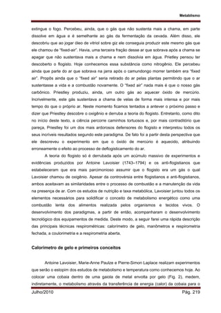 Metablismo
Julho/2010 Pág. 219
extingue o fogo. Percebeu, ainda, que o gás que não sustenta mais a chama, em parte
dissolve em água e é semelhante ao gás da fermentação da cevada. Além disso, ele
descobriu que ao jogar óleo de vitriol sobre giz ele conseguia produzir este mesmo gás que
ele chamou de “fixed-air”. Havia, uma terceira fração desse ar que sobrava após a chama se
apagar que não sustentava mais a chama e nem dissolvia em água. Prietley pensou ter
descoberto o flogisto. Hoje conhecemos essa substância como nitrogênio. Ele percebeu
ainda que parte do ar que sobrava na jarra após o camundongo morrer também era “fixed
air”. Propôs ainda que o “fixed air” seria retirado do ar pelas plantas permitindo que o ar
sustentasse a vida e a combustão novamente. O “fixed air” nada mais é que o nosso gás
carbônico. Priestley produziu, ainda, um outro gás ao aquecer óxido de mercúrio.
Incrivelmente, este gás sustentava a chama de velas de forma mais intensa e por mais
tempo do que o próprio ar. Neste momento ficamos tentados a antever o próximo passo e
dizer que Priestley descobre o oxigênio e derruba a teoria do flogisto. Entretanto, como dito
no início deste texto, a ciência percorre caminhos tortuosos e, por mais contraditório que
pareça, Priestley foi um dos mais ardorosos defensores do flogisto e interpretou todos os
seus incríveis resultados segundo este paradigma. De fato foi a partir desta perspectiva que
ele descreveu o experimento em que o óxido de mercúrio é aquecido, atribuindo
erroneamente o efeito ao processo de deflogisticamento do ar.
A teoria do flogisto só é derrubada após um acúmulo massivo de experimentos e
evidências produzidos por Antoine Lavoisier (1743–1794) e os anti-flogistianos que
estabeleceram que era mais parcimonioso assumir que o flogisto era um gás o qual
Lavoisier chamou de oxigênio. Apesar da controvérsia entre flogistianos e anti-flogistianos,
ambos aceitavam as similaridades entre o processo de combustão e a manutenção da vida
na presença de ar. Com os estudos de nutrição e taxa metabólica, Lavoisier juntou todos os
elementos necessários para solidificar o conceito de metabolismo energético como uma
combustão lenta dos alimentos realizada pelos organismos e tecidos vivos. O
desenvolvimento dos paradigmas, a partir de então, acompanharam o desenvolvimento
tecnológico dos equipamentos de medida. Deste modo, a seguir farei uma rápida descrição
das principais técnicas respirométricas: calorímetro de gelo, manômetros e respirometria
fechada, a coulorimetria e a respirometria aberta.
Calorímetro de gelo e primeiros conceitos
Antoine Lavoisier, Marie-Anne Paulze e Pierre-Simon Laplace realizam experimentos
que serão o estopim dos estudos de metabolismo e temperatura como conhecemos hoje. Ao
colocar uma cobaia dentro de uma gaiola de metal envolta por gelo (Fig. 2), medem,
indiretamente, o metabolismo através da transferência de energia (calor) da cobaia para o
 