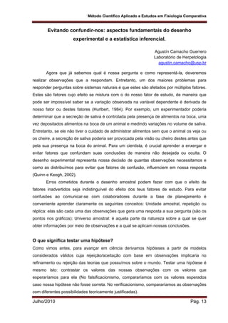 Método Científico Aplicado a Estudos em Fisiologia Comparativa
Julho/2010 Pág. 13
Evitando confundir-nos: aspectos fundamentais do desenho
experimental e a estatística inferencial.
Agustín Camacho Guerrero
Laboratório de Herpetologia
agustin.camacho@usp.br
Agora que já sabemos qual é nossa pergunta e como representá-la, deveremos
realizar observações que a respondam. Entretanto, um dos maiores problemas para
responder perguntas sobre sistemas naturais é que estes são afetados por múltiplos fatores.
Estes são fatores cujo efeito se mistura com o do nosso fator de estudo, de maneira que
pode ser impossível saber se a variação observada na variável dependente é derivada de
nosso fator ou destes fatores (Hurlbert, 1984). Por exemplo, um experimentador poderia
determinar que a secreção de saliva é controlada pela presença de alimentos na boca, uma
vez depositados alimentos na boca de um animal e medindo variações no volume de saliva.
Entretanto, se ele não tiver o cuidado de administrar alimentos sem que o animal os veja ou
os cheire, a secreção de saliva poderia ser provocada pela visão ou cheiro destes antes que
pela sua presença na boca do animal. Para um cientista, é crucial aprender a enxergar e
evitar fatores que confundam suas conclusões de maneira não desejada ou oculta. O
desenho experimental representa nossa decisão de quantas observações necessitamos e
como as distribuímos para evitar que fatores de confusão, influenciem em nossa resposta
(Quinn e Keogh, 2002).
Erros cometidos durante o desenho amostral podem fazer com que o efeito de
fatores inadvertidos seja indistinguível do efeito dos teus fatores de estudo. Para evitar
confusões ao comunicar-se com colaboradores durante a fase de planejamento é
conveniente aprender claramente os seguintes conceitos: Unidade amostral, repetição ou
réplica: elas são cada uma das observações que gera uma resposta a sua pergunta (são os
pontos nos gráficos); Universo amostral: é aquela parte da natureza sobre a qual se quer
obter informações por meio de observações e a qual se aplicam nossas conclusões.
O que significa testar uma hipótese?
Como vimos antes, para avançar em ciência derivamos hipóteses a partir de modelos
considerados válidos cuja rejeição/aceitação com base em observações implicaria no
refinamento ou rejeição das teorias que possuímos sobre o mundo. Testar uma hipótese é
mesmo isto: contrastar os valores das nossas observações com os valores que
esperaríamos para ela (No falsificacionismo, compararíamos com os valores esperados
caso nossa hipótese não fosse correta. No verificacionismo, compararíamos as observações
com diferentes possibilidades teoricamente justificadas).
 