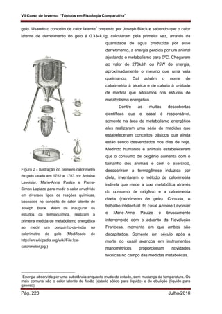 VII Curso de Inverno: “Tópicos em Fisiologia Comparativa”
Pág. 220 Julho/2010
gelo. Usando o conceito de calor latente1
proposto por Joseph Black e sabendo que o calor
latente de derretimento do gelo é 0.334kJ/g, calcularam pela primeira vez, através da
quantidade de água produzida por esse
derretimento, a energia perdida por um animal
ajustando o metabolismo para 0ºC. Chegaram
ao valor de 270kJ/h ou 75W de energia,
aproximadamente o mesmo que uma vela
queimando. Daí advém o nome de
calorimetria à técnica e de caloria à unidade
de medida que adotamos nos estudos de
metabolismo energético.
Dentre as muitas descobertas
científicas que o casal é responsável,
somente na área de metabolismo energético
eles realizaram uma série de medidas que
estabeleceram conceitos básicos que ainda
estão sendo desvendados nos dias de hoje.
Medindo humanos e animais estabeleceram
que o consumo de oxigênio aumenta com o
tamanho dos animais e com o exercício,
descobriram a termogênese induzida por
dieta, inventaram o método de calorimetria
indireta que mede a taxa metabólica através
do consumo de oxigênio e a calorimetria
direta (calorímetro de gelo). Contudo, o
trabalho intelectual do casal Antoine Lavoisier
e Marie-Anne Paulze é bruscamente
interrompido com o advento da Revolução
Francesa, momento em que ambos são
decapitados. Somente um século após a
morte do casal avanços em instrumentos
manométricos proporcionam novidades
técnicas no campo das medidas metabólicas.
1
Energia absorvida por uma substância enquanto muda de estado, sem mudança de temperatura. Os
mais comuns são o calor latente de fusão (estado sólido para líquido) e de ebulição (líquido para
gasoso).
Figura 2 - Ilustração do primeiro calorímetro
de gelo usado em 1782 e 1783 por Antoine
Lavoisier, Marie-Anne Paulze e Pierre-
Simon Laplace para medir o calor envolvido
em diversos tipos de reações químicas,
baseados no conceito de calor latente de
Joseph Black. Além de inaugurar os
estudos da termoquímica, realizam a
primeira medida de metabolismo energético
ao medir um porquinho-da-índia no
calorímetro de gelo (Modificado de
http://en.wikipedia.org/wiki/File:Ice-
calorimeter.jpg.)
 