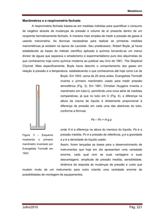 Metablismo
Julho/2010 Pág. 221
Manômetros e a respirometria fechada
A respirometria fechada baseia-se em medidas indiretas para quantificar o consumo
de oxigênio através de mudanças de pressão e volume de ar presente dentro de um
recipiente hermeticamente fechado. A maneira mais simples de medir a pressão de gases é
usando manometria. As técnicas necessárias para realizar as primeiras medidas
manométricas já existiam na época de Lavoisier. Seu predecessor, Robert Boyle, já havia
estabelecido as bases do método científico aplicado à química tornando-se um marco
divisor de águas que separava o amadorismo e experimentalismo puro dos alquimistas do
que conhecemos hoje como química moderna ao publicar seu livro de 1661, The Skeptical
Chymist. Mais especificamente, Boyle havia descrito o comportamento dos gases em
relação à pressão e a temperatura, estabelecendo o que conhecemos até hoje como Lei de
Boyle. Em 1643, cerca de 20 anos antes, Evangelista Torricelli
inventa o primeiro manômetro usado para medir pressão
atmosférica (Fig. 3). Em 1661, Christian Huygens inventa o
manômetro em tubo-U, permitindo uma nova série de medidas
comparativas, já que no tubo em U (Fig. 4), a diferença na
altura da coluna de líquido é diretamente proporcional à
diferença de pressão em cada uma das aberturas do tubo,
conforme a fórmula:
Pa – Po = H.g.ρ
onde H é a diferença na altura do menisco do líquido, Pa é a
pressão medida, Po é a pressão de referência, g é a gravidade
e ρ é a densidade do líquido usado.
Assim, foram lançadas as bases para o desenvolvimento de
instrumentos que hoje em dia apresentam uma variedade
enorme, cada qual com as suas vantagens e suas
desvantagens: amplitude de pressão medida, sensibilidade,
dinâmica da resposta às mudanças de pressão e custo que
mudam muito de um instrumento para outro criando uma variedade enorme de
possibilidades de montagem de equipamentos.
Figura 3 - Esquema
mostrando o primeiro
manômetro inventado por
Evangelista Torricelli em
1643.
 