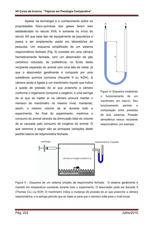 VII Curso de Inverno: “Tópicos em Fisiologia Comparativa”
Pág. 222 Julho/2010
Apesar da tecnologia e o conhecimento sobre as
propriedades físico-químicas dos gases terem sido
estabelecidas no século XVII, é somente no início do
século XX que esse tipo de equipamento se populariza e
passa a ser amplamente usado em laboratórios de
pesquisa. Um esquema simplificado de um sistema
respirométrico fechado (Fig. 5) consiste em uma câmara
hermeticamente fechada, com um absorvedor de gás
carbônico colocado, de preferência, no fundo deste
recipiente separado do animal com uma tela de metal, já
que o absorvedor geralmente é composto por uma
substância química corrosiva (Ascarite II ou KOH). A
câmara ainda é ligada a um manômetro líquido que indica
a queda de pressão do ar que preenche a câmara
conforme o organismo consome o oxigênio, e uma seringa
de ar que ao injetar ar na câmara procura manter o
menisco do manômetro no mesmo nível, mantendo,
assim, o mesmo volume de ar durante todo o
experimento. Ao final do experimento, medimos o
consumo do animal através da diminuição total do volume
de ar causada pelo consumo de oxigênio do animal. O
que veremos a seguir são as principais variações deste
padrão básico de respirometria fechada.
Figura 5 - Esquema de um sistema simples de respirometria fechada. O sistema geralmente é
mantido em temperatura constante durante todo o experimento. O absorvedor pode ser Ascarite II
(Thomas Co.) ou KOH. O manômetro indica a mudança de pressão do ar que preenche a câmara
respirométrica, e a seringa permite que se injete ar para que o menisco volte para o nível inicial.
Figura 4- Esquema mostrando
o funcionamento de um
manômetro em tubo-U. Seu
funcionamento permite a
comparação entre pressões
de dois sistemas. Pressão
atmosférica versus recipiente
respirométrico, por exemplo.
 