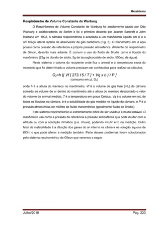 Metablismo
Julho/2010 Pág. 223
Respirômetro de Volume Constante de Warburg
O Respirômetro de Volume Constante de Warburg foi amplamente usado por Otto
Warburg e colaboradores de Berlim e foi o primeiro descrito por Joseph Barcroft e John
Haldane em 1902. A câmara respirométrica é acoplada a um manômetro líquido em U e a
um braço lateral repleto de absorvedor de gás carbônico (Fig. 6). O manômetro em U aqui
possui como pressão de referência a própria pressão atmosférica, diferente do respirômetro
de Gilson, descrito mais adiante. É comum o uso do fluido de Brodie como o líquido do
manômetro (23g de cloreto de sódio, 5g de tauroglicocolato de sódio, 500mL de água).
Neste sistema o volume do recipiente onde fica o animal e a temperatura exata do
momento que foi determinado o volume precisam ser conhecidos para realizar os cálculos:
O2=h [( Vf [ 273.15 / T ] + Vq x b ) / P ]
(consumo em µL O2)
onde h é a altura do menisco no manômetro, Vf é o volume de gás livre (mL) da câmara
somado ao volume de ar dentro do manômetro até a altura do menisco descontado o valor
do volume do animal medido, T é a temperatura em graus Celsius, Vq é o volume em mL de
todos os líquidos na câmara, b é a solubilidade do gás medido no líquido da câmara, e P é a
pressão atmosférica por mililitro do fluido manométrico (geralmente fluido de Brodie).
Este sistema respirométrico é extremamente difícil de ser usado e é muito instável. O
manômetro usa como a pressão de referência a pressão atmosférica que pode mudar com a
altitude ou com a condição climática (p.e. chuva), podendo incutir erro na medição. Outro
fator de instabilidade é a diluição dos gases do ar interno na câmara na solução aquosa de
KOH, o que pode alterar a medição também. Parte desses problemas foram solucionados
pelo sistema respirométrico de Gilson que veremos a seguir.
 