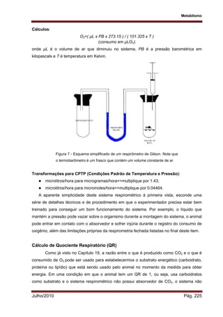 Metablismo
Julho/2010 Pág. 225
Cálculos:
O2=( µL x PB x 273.15 ) / ( 101.325 x T )
(consumo em µLO2)
onde µL é o volume de ar que diminuiu no sistema, PB é a pressão barométrica em
kilopascals e T é temperatura em Kelvin.
Figura 7 - Esquema simplificado de um respirômetro de Gilson. Note que
o termobarômetro é um frasco que contém um volume constante de ar.
Transformações para CPTP (Condições Padrão de Temperatura e Pressão):
 microlitros/hora para microgramas/hora=>multiplique por 1.43;
 microlitros/hora para micromoles/hora=>multiplique por 0.04464.
A aparente simplicidade deste sistema respirométrico à primeira vista, esconde uma
série de detalhes técnicos e de procedimento em que o experimentador precisa estar bem
treinado para conseguir um bom funcionamento do sistema. Por exemplo, o líquido que
mantém a pressão pode vazar sobre o organismo durante a montagem do sistema, o animal
pode entrar em contato com o absorvedor e sofrer injúria durante o registro do consumo de
oxigênio, além das limitações próprias da respirometria fechada listadas no final deste item.
Cálculo de Quociente Respiratório (QR)
Como já visto no Capítulo 19, a razão entre o que é produzido como CO2 e o que é
consumido de O2 pode ser usado para estabelecermos o substrato energético (carboidrato,
proteína ou lipídio) que está sendo usado pelo animal no momento da medida para obter
energia. Em uma condição em que o animal tem um QR de 1, ou seja, usa carboidratos
como substrato e o sistema respirométrico não possui absorvedor de CO2, o sistema não
 