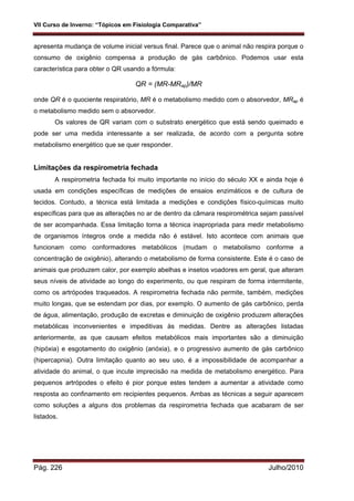 VII Curso de Inverno: “Tópicos em Fisiologia Comparativa”
Pág. 226 Julho/2010
apresenta mudança de volume inicial versus final. Parece que o animal não respira porque o
consumo de oxigênio compensa a produção de gás carbônico. Podemos usar esta
característica para obter o QR usando a fórmula:
QR = (MR-MRap)/MR
onde QR é o quociente respiratório, MR é o metabolismo medido com o absorvedor, MRap é
o metabolismo medido sem o absorvedor.
Os valores de QR variam com o substrato energético que está sendo queimado e
pode ser uma medida interessante a ser realizada, de acordo com a pergunta sobre
metabolismo energético que se quer responder.
Limitações da respirometria fechada
A respirometria fechada foi muito importante no início do século XX e ainda hoje é
usada em condições específicas de medições de ensaios enzimáticos e de cultura de
tecidos. Contudo, a técnica está limitada a medições e condições físico-químicas muito
específicas para que as alterações no ar de dentro da câmara respirométrica sejam passível
de ser acompanhada. Essa limitação torna a técnica inapropriada para medir metabolismo
de organismos íntegros onde a medida não é estável. Isto acontece com animais que
funcionam como conformadores metabólicos (mudam o metabolismo conforme a
concentração de oxigênio), alterando o metabolismo de forma consistente. Este é o caso de
animais que produzem calor, por exemplo abelhas e insetos voadores em geral, que alteram
seus níveis de atividade ao longo do experimento, ou que respiram de forma intermitente,
como os artrópodes traqueados. A respirometria fechada não permite, também, medições
muito longas, que se estendam por dias, por exemplo. O aumento de gás carbônico, perda
de água, alimentação, produção de excretas e diminuição de oxigênio produzem alterações
metabólicas inconvenientes e impeditivas às medidas. Dentre as alterações listadas
anteriormente, as que causam efeitos metabólicos mais importantes são a diminuição
(hipóxia) e esgotamento do oxigênio (anóxia), e o progressivo aumento de gás carbônico
(hipercapnia). Outra limitação quanto ao seu uso, é a impossibilidade de acompanhar a
atividade do animal, o que incute imprecisão na medida de metabolismo energético. Para
pequenos artrópodes o efeito é pior porque estes tendem a aumentar a atividade como
resposta ao confinamento em recipientes pequenos. Ambas as técnicas a seguir aparecem
como soluções a alguns dos problemas da respirometria fechada que acabaram de ser
listados.
 