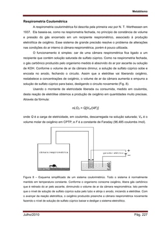 Metablismo
Julho/2010 Pág. 227
Respirometria Coulométrica
A respirometria coulorimétrica foi descrita pela primeira vez por N. T. Werthessen em
1937. Ela baseia-se, como na respirometria fechada, no princípio de constância de volume
e pressão do gás encerrado em um recipiente respirométrico, associado à produção
eletrolítica de oxigênio. Esse sistema de grande precisão resolve o problema de alterações
nas condições do ar interno á câmara respirométrica, porém é pouco utilizada.
O funcionamento é simples: oar de uma câmara respirométrica fica ligado a um
recipiente que contém solução saturada de sulfato cúprico. Como na respirometria fechada,
o gás carbônico produzido pelo organismo medido é absorvido do ar por ascarite ou solução
de KOH. Conforme o volume de ar da câmara diminui, a solução de sulfato cúprico sobe e
encosta no anodo, fechando o circuito. Assim que a eletrólise vai liberando oxigênio,
restabelece a concentrações de oxigênio, o volume de ar da câmara aumenta e empurra a
solução de sulfato cúprico para baixo, desligando o circuito novamente (Fig. 8).
Usando o montante de eletricidade liberada ou consumida, medido em coulombs,
desta reação de eletrólise obtemos a produção de oxigênio em quantidades muito precisas.
Através da fórmula:
nLO2 = Q[Vm/(4F)]
onde Q é a carga de eletricidade, em coulombs, descarregada na solução saturada; Vm é o
volume molar de oxigênio em CPTP; e F é a constante de Faraday (96.485 coulombs /mol).
Figura 8 – Esquema simplificado de um sistema coulorimétrico. Todo o sistema é normalmente
mantido em temperatura constante. Conforme o organismo consome oxigênio, libera gás carbônico
que é retirado do ar pelo ascarite, diminuindo o volume de ar da câmara respirométrica. Isto permite
que o nível de solução de sulfato cúprico suba pelo tubo e atinja o anodo, iniciando a eletrólise. Com
o avançar da reação eletrolítica, o oxigênio produzido preenche a câmara respirométrica novamente
fazendo o nível de solução de sulfato cúprico baixar e desligar o sistema eletrolítico.
 