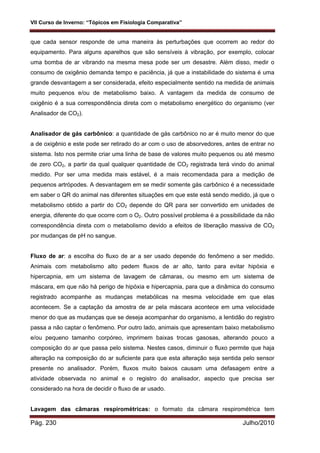 VII Curso de Inverno: “Tópicos em Fisiologia Comparativa”
Pág. 230 Julho/2010
que cada sensor responde de uma maneira às perturbações que ocorrem ao redor do
equipamento. Para alguns aparelhos que são sensíveis à vibração, por exemplo, colocar
uma bomba de ar vibrando na mesma mesa pode ser um desastre. Além disso, medir o
consumo de oxigênio demanda tempo e paciência, já que a instabilidade do sistema é uma
grande desvantagem a ser considerada, efeito especialmente sentido na medida de animais
muito pequenos e/ou de metabolismo baixo. A vantagem da medida de consumo de
oxigênio é a sua correspondência direta com o metabolismo energético do organismo (ver
Analisador de CO2).
Analisador de gás carbônico: a quantidade de gás carbônico no ar é muito menor do que
a de oxigênio e este pode ser retirado do ar com o uso de absorvedores, antes de entrar no
sistema. Isto nos permite criar uma linha de base de valores muito pequenos ou até mesmo
de zero CO2, a partir da qual qualquer quantidade de CO2 registrada terá vindo do animal
medido. Por ser uma medida mais estável, é a mais recomendada para a medição de
pequenos artrópodes. A desvantagem em se medir somente gás carbônico é a necessidade
em saber o QR do animal nas diferentes situações em que este está sendo medido, já que o
metabolismo obtido a partir do CO2 depende do QR para ser convertido em unidades de
energia, diferente do que ocorre com o O2. Outro possível problema é a possibilidade da não
correspondência direta com o metabolismo devido a efeitos de liberação massiva de CO2
por mudanças de pH no sangue.
Fluxo de ar: a escolha do fluxo de ar a ser usado depende do fenômeno a ser medido.
Animais com metabolismo alto pedem fluxos de ar alto, tanto para evitar hipóxia e
hipercapnia, em um sistema de lavagem de câmaras, ou mesmo em um sistema de
máscara, em que não há perigo de hipóxia e hipercapnia, para que a dinâmica do consumo
registrado acompanhe as mudanças metabólicas na mesma velocidade em que elas
acontecem. Se a captação da amostra de ar pela máscara acontece em uma velocidade
menor do que as mudanças que se deseja acompanhar do organismo, a lentidão do registro
passa a não captar o fenômeno. Por outro lado, animais que apresentam baixo metabolismo
e/ou pequeno tamanho corpóreo, imprimem baixas trocas gasosas, alterando pouco a
composição do ar que passa pelo sistema. Nestes casos, diminuir o fluxo permite que haja
alteração na composição do ar suficiente para que esta alteração seja sentida pelo sensor
presente no analisador. Porém, fluxos muito baixos causam uma defasagem entre a
atividade observada no animal e o registro do analisador, aspecto que precisa ser
considerado na hora de decidir o fluxo de ar usado.
Lavagem das câmaras respirométricas: o formato da câmara respirométrica tem
 