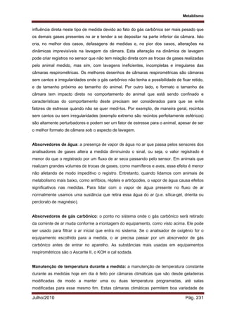 Metablismo
Julho/2010 Pág. 231
influência direta neste tipo de medida devido ao fato do gás carbônico ser mais pesado que
os demais gases presentes no ar e tender a se depositar na parte inferior da câmara. Isto
cria, no melhor dos casos, defasagens de medidas e, no pior dos casos, alterações na
dinâmicas imprevisíveis na lavagem da câmara. Esta alteração na dinâmica de lavagem
pode criar registros no sensor que não tem relação direta com as trocas de gases realizadas
pelo animal medido, mas sim, com lavagens ineficientes, incompletas e irregulares das
câmaras respirométricas. Os melhores desenhos de câmaras respirométricas são câmaras
sem cantos e irregularidades onde o gás carbônico não tenha a possibilidade de ficar retido,
e de tamanho próximo ao tamanho do animal. Por outro lado, o formato e tamanho da
câmara tem impacto direto no comportamento do animal que está sendo confinado e
características do comportamento deste precisam ser considerados para que se evite
fatores de estresse quando não se quer medi-los. Por exemplo, de maneira geral, recintos
sem cantos ou sem irregularidades (exemplo extremo são recintos perfeitamente esféricos)
são altamente perturbadores e podem ser um fator de estresse para o animal, apesar de ser
o melhor formato de câmara sob o aspecto de lavagem.
Absorvedores de água: a presença de vapor de água no ar que passa pelos sensores dos
analisadores de gases altera a medida diminuindo o sinal, ou seja, o valor registrado é
menor do que o registrado por um fluxo de ar seco passando pelo sensor. Em animais que
realizam grandes volumes de trocas de gases, como mamíferos e aves, esse efeito é menor
não afetando de modo impeditivo o registro. Entretanto, quando lidamos com animais de
metabolismo mais baixo, como anfíbios, répteis e artrópodes, o vapor de água causa efeitos
significativos nas medidas. Para lidar com o vapor de água presente no fluxo de ar
normalmente usamos uma sustância que retira essa água do ar (p.e. sílica-gel, drierita ou
perclorato de magnésio).
Absorvedores de gás carbônico: o ponto no sistema onde o gás carbônico será retirado
da corrente de ar muda conforme a montagem do equipamento, como visto acima. Ele pode
ser usado para filtrar o ar inicial que entra no sistema. Se o analisador de oxigênio for o
equipamento escolhido para a medida, o ar precisa passar por um absorvedor de gás
carbônico antes de entrar no aparelho. As substâncias mais usadas em equipamentos
respirométricos são o Ascarite II, o KOH e cal sodada.
Manutenção de temperatura durante a medida: a manutenção de temperatura constante
durante as medidas hoje em dia é feito por câmaras climáticas que vão desde geladeiras
modificadas de modo a manter uma ou duas temperatura programadas, até salas
modificadas para esse mesmo fim. Estas câmaras climáticas permitem boa variedade de
 